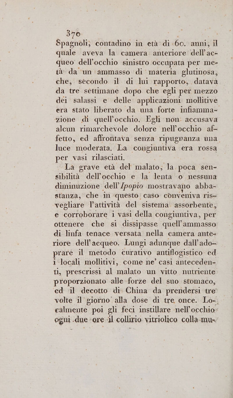 370: Spagnoli; contadino in età di. 60. anni; il quale aveva la camera. anteriore dell’ac- queo dell'occhio sinistro occupata per me- tà da un ammasso di materia glutinosa, che, secondo il di lui rapporto, datava da tre settimane dopo che egli per mezzo dei salassi e delle. applicazioni mollitive era stato liberato da una forte infiamma- zione di quell’occhio. Egli non: accusava alcun rimarchevole Lore nell'occhio af- fetto, ed affrontava senza ripugnanza una. luce moderata. La iaia, ‘era rossa per vasi rilasciati. La grave età del malato; la. poca sen- sibilità dell’occhio e la lenta ‘o nessuna diminuzione dell’ [popio mostravano abba- stanza, che in questo. caso conveniva ris- vegliare l’attività del sistema assorbente, e corroborare i vasi della congiuntiva, per ottenere che si dissipasse Pool? ammasso di linfa tenace versata nella camera ante- riore dell’acqueo. Lungi adunque dall’ado- rare il metodo. curativo antiflogistico ed. i locali mollitivi, come ne’ casi anteceden- tl, prescrissi al malato un vitto nutriente proporzionato alle -forze del suo stomaco, ‘ed il decotto di. China da prendersi tre volte il giorno ‘alla dose di tre once. Lo-. ealmente poi gli feci instillare nell'occhio» ogni .due «ore «il collirio vitriolico colla. mu=