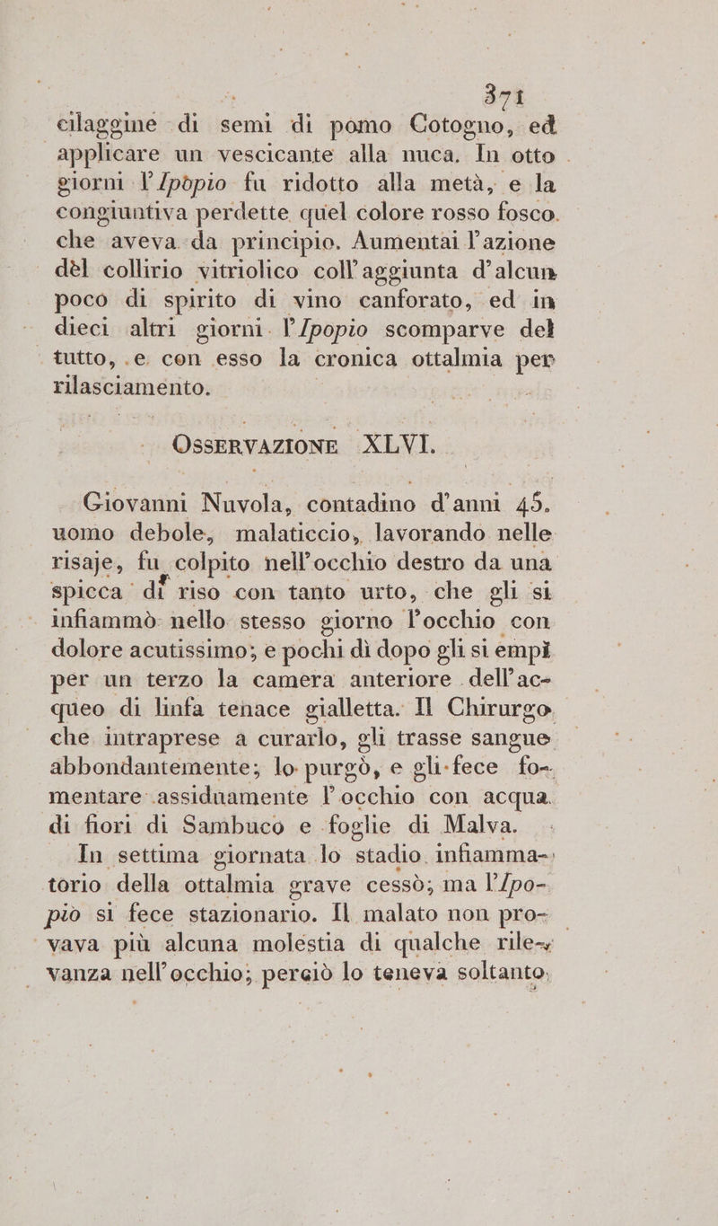 cilaggine di semi di pomo Godo ed applicare un vescicante alla nuca, In otto . giorni l’/pòpio fa ridotto alla metà, e la congiuntiva perdette quel colore rosso fosco. che aveva da principio. Aumentai l’azione dèl collirio vitriolico coll’aggiunta d’alcun poco di spirito di vino canforato, ed in dieci altri giorni. l [popio scomparve del ‘ tutto, .e. con esso la cronica ottalmia per rilasciamenito: OSSERVAZIONE XLVI. Giovanni Nuvola, contadino d’anni PO uomo debole, malaticcio, lavorando nelle. risaje, fu colpito nell'occhio destro da una spicca ‘di riso con tanto urto, che eli si infiammò: nello stesso giorno l'occhio con dolore acutissimo; e pochi dì dopo gli si empì er un terzo la camera anteriore dell’ac- queo di linfa tenace gialletta. Il Chirurgo. che intraprese a curarlo, gli trasse sangue. abbondantemente; lo purgò, e gli. fece fo- mentare assiduamente l’ occhio con acqua. di fiori di Sambuco e. foglie di Malva. In settima giornata lo stadio. infiamma-. torio della ottalmia grave cessò; ma l’/po-. piò si fece SZ Il malato non pro- vava più alcuna molestia di qualche rile vanza nell’occhio; perciò lo teneva soltanto,