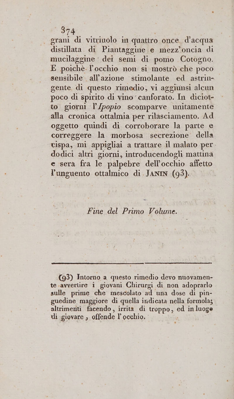 grani di vitriuolo in quattro once. d’ acqua distillata. di Piantaggine e mezz'oncia di mucilaggine ‘ dei semi di pomo Cotogno. E poichè. occhio non si mostrò che poco sensibile. all’azione stimolante ed astrin- gente di questo rimedio, vi aggiunsi alcun poco di spirito di vino canforato. In diciot= to giorni l’/popio scomparve unitamente alla cronica ottalmia per rilasciamento. Ad oggetto quindi di corroborare la parte e correggere la morbosa secrezione della cispa, mi appigliai a trattare il malato per. dodici altri giorni, introducendogli mattina e sera fra le palpebre dell'occhio affetto languento ottalmico di. JANIN (93). Fine del Primo Volume. (93) Intorno a questo rimedio devo nuovamen- te avvertire i giovani Chirurgi di non adoprarlo sulle prime che mescolato ad una dose di pin- guedine maggiore di quella indicata nella formola; altrimenti facendo, irrita di troppo, i in luoge di agiovare 3 offende l’ occhio.