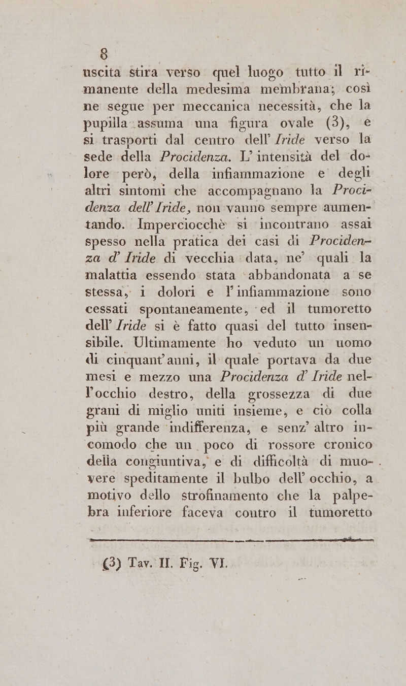 (0) uscita stira verso quel luogo tutto il ri- manente della medesima membrana; così ne segue per meccanica necessità, che la pupilla:assuma una figura ovale (3), € si trasporti dal centro dell’ Iride verso la sede della Procidenza. L'intensità del ‘do- lore però, della infiammazione e degli altri sintomi che accompagnano la Proci- denza dell’ Iride, non vanno sempre aumen- | tando. Imperciocchè si ‘incontrano assal spesso nella pratica dei casi di Prociden- za d’ Iride di vecchia : data, ne quali. la malattia essendo. stata ‘abbandonata a se stessa, 1 dolori e l'infiammazione sono cessati spontaneamente, ‘ed il tumoretto dell’ Iride si è fatto quasi del tutto ‘insen- sibile. Ultimamente ho veduto un uomo di cinquant'anni, il quale portava da due mesi e mezzo una Procidenza d’ Iride nel- locchio destro, della grossezza di due grani di miglio uniti insieme, e ciò colla più grande ‘indifferenza, e senz’ altro in- comodo che un. poco di rossore cronico . delia congiuntiva, e di difficoltà di muo- . ‘ were speditamente il bulbo dell’ occhio, a motivo dello strofinamento che la palpe- bra inferiore faceva contro il tumoretto ne ÉTAIT È