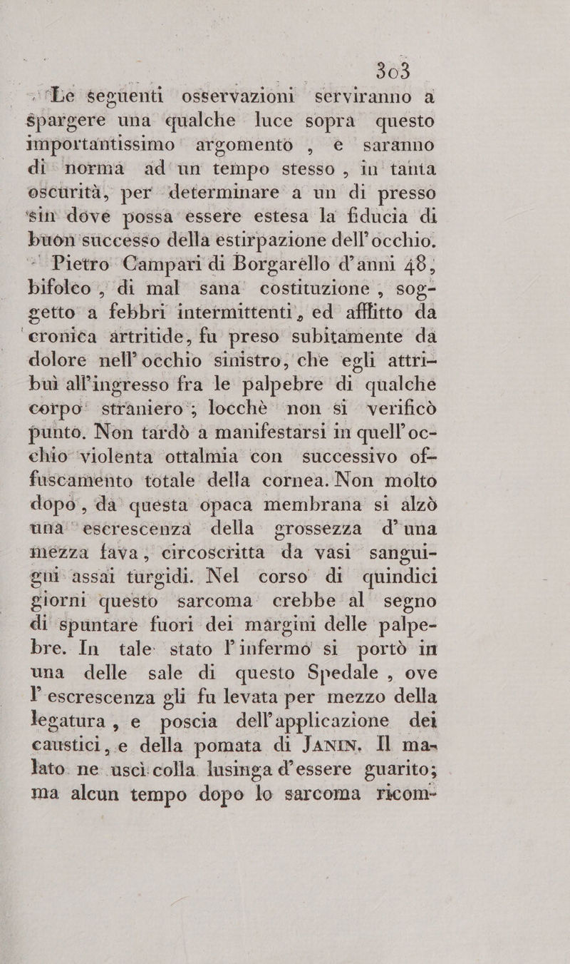 ‘Le seguenti osservazioni serviranno a spargere una qualche luce sopra questo importantissimo argomento , e saranno di norma ad un tempo stesso, in tania oscurità, per determinare a un di presso ‘sin dove possa essere estesa la fiducia di buon ‘sticcesso della estirpazione dell'occhio. | Pietro Campari di Borgarello d’anni 48, bifolvioo: «di mal sana’ costituzione , sog- getto a febbri intermittenti, ed afflitto da ‘cronica artritide, fu preso subitamente da dolore nell’ occhio sinistro, che egli attri- buì all’i ingresso fra le palpebre di qualche corpo‘ straniero‘; locchè non si verificò punto. Non tardò a manifestarsi i im quell’ 0C- chio ‘violenta ‘ottalmia con successivo of- fuscamento totale della cornea. Non molto dopo, da questa opaca membrana si alzò una ‘eserescenza della grossezza d’una mezza fava, circosciitta da vasi sangui- gm assai turgidi. Nel corso di quindici giorni questo sarcoma: crebbe al segno di spuntare fuori dei margini delle palpe- bre. In tale stato infermo si portò in una delle sale di questo Spedale , ove l’ escrescenza gli fu levata per mezzo della legatura, e poscia dell’applicazione dei caustici,.e della pomata di JANIN, Il ma- lato. ne uscì colla lusinga d'essere guarito; ma ao tempo dopo de sarcoma Yicom-