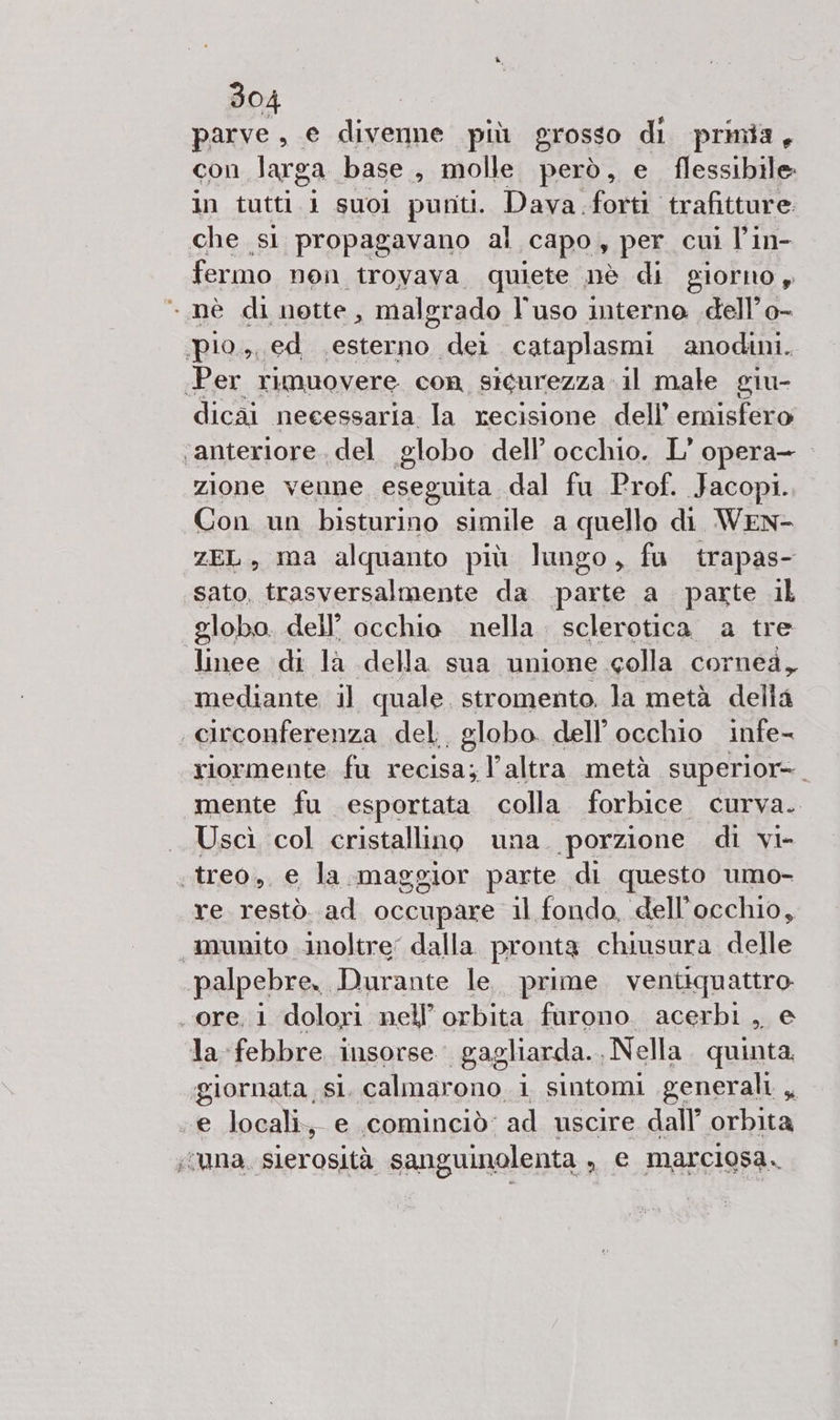 parve, e divenne più grosso di prinia, con larga base, molle però, e flessibile in tutti i suoi punti. Dava.forti trafitture. che si propagavano al capo, per cui l'in- fermo non trovava quiete nè di giorno , nè di notte x malerado l’uso interno dell’ o- ‘pio.,, ed esterno dei cataplasmi anodini. Per rimuovere con sicurezza. il male giu- dicai necessaria la recisione dell’ emisfero ‘anteriore, del. globo dell’ occhio. L' opera- zione venne eseguita dal fu Prof. Jacopi. Con un bisturino simile a quello di WEN- ZEL, ma alquanto più lungo, fu trapas- sato, trasversalmente da parte a parte il globo. dell’ occhio nella. sclerotica a tre linee di la della sua unione colla cornea, mediante il quale. stromento. la metà della circonferenza del, globo. dell’ occhio infe- riormente. fu recisa; l’altra metà superior- mente fu esportata colla forbice curva. Uscì col cristallino una. porzione di vi- .treo., e la. maggior parte di questo umo- re restò. ad occupare il fondo, dell'occhio, munito inoltre dalla. pronta chiusura delle palpebre. Durante le. prime. ventiquattro. ore, 1 dolori nell’ orbita furono. acerbi , e la febbre insorse. gagliarda.. Nella. quinta. giornata si. calmarono i sintomi generali, «e locali, e cominciò ad uscire dall’ orbita ;vuna slerosità sanguinolenta , e marciosa.