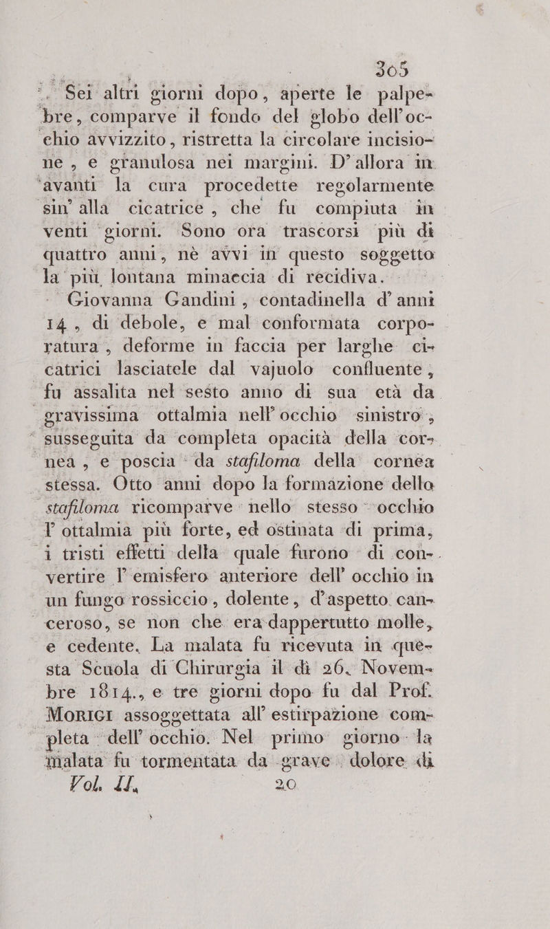 Sei altri giorni dopo, aperte le. palpe- i comparve il fondo del globo dell’oc- ehio avvizzito, ristretta la cir colino” incislo= ne, e granulosa nei margini. D’ allora in ‘avanti TU cura procedette regolarmente sin’ alla cicatrice , che fu compiuta W . venti “giorni. Sono ora trascorsi più di quattro anni, nè avvI i questo soggetto la più lontana minaccia di recidiva. “Giovanna Gandini, contadinella d’ anni 14, di debole, e mal conformata corpo- ratura, deforme in faccia per larghe ci- catrici lasciatele dal vajuolo confluente, fu assalita nel sesto anno di sua età da “gravissima ottalmia nell’ occhio sinistro ; ‘“ susseguita da ‘completa opacità della cor» “nea, e poscia ‘ da stafiloma della cornea _ stessa. Otto anni dopo la formazione della stafiloma ricomparve | nello stesso - occhio T ottalmia più forte, ed ostinata. di prima, i tristi effetti della quale furono di con-. vertire l emisfero anteriore dell’ occhio in un fungo rossiccio, dolente, d'aspetto. can ceroso, se non che era. dappertutto molle, e ‘cedente. La malata fu ricevuta in que- sta Scuola di Chirurgia il dì 26, Novem» bre 1814., e tre giorni dopo fa dal Prof. MORIGI assoggettata all’ estirpazione com- pleta dell'occhio. Nel primo giorno la ‘malata fu tormentata da -grave dolore «h Vol. IL, tà 0