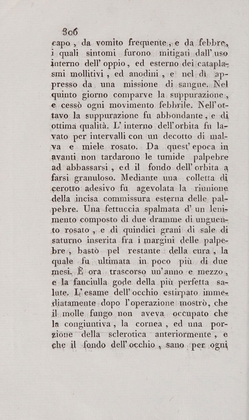 capo , da vomito frequente.,e da febbre, 1 quali sintomi furono mitigati dall’ uso interno dell’ oppio, ed seu dei. catapla- smi mollitivi, ed anodini,, e’ nel dì \ap- presso da. una missione di. sangue. Nel quinto giorno comparve la. suppurazione., e cessò ogni movimento febbrile. NelPot- tavo la suppurazione fu abbondante, e di ottima qualità. L’ interno dell’orbita fu la- vato per intervalli con un decotto di mal- va e miele rosato.. Da quest'epoca in avanti. non tardarono Je tumide palpebre ad abbassarsi, ed il fondo dell'orbita a_ farsi granuloso. Mediante una . colletta di cerotto adesivo fu agevolata la riunione della incisa commissura esterna delle. pal- pebre. Una fettuccia spalmata d’ un leni- mento composto di due dramme di unguet- to rosato ,.e di quindici grani di sale di saturno inserita fra i margini delle palpe- bre., bastò pel restante: della cura, la quale. fu. ultimata in. poco più. di due mesi. È ora. trascorso un'anno e mezzo. e la fanciulla gode. della più. perfetta sa lute. L'esame dell’occhio estirpato imme» fliatamente dopo l’operazione mostrò, che il molle fungo non aveva. occupato che la congiuntiva , la cornea, ed una por- zione della sclerotica © anteriormente ,. e che il fondo dell'occhio . sano per .0gni