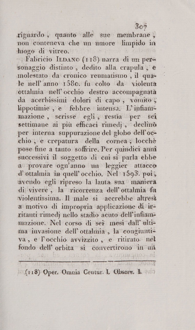riguardo , quante ‘alle sue” membrane , ì mon conteneva che un umore shy O, luogo di vitreo. I idlalhitto ILDANO (1 18) narra di un per» sonaggio distinto, dedito alla. crapula , e molestato da’ eronico reumatismo , il qua» te nell’ anno 15680: fu colto da violentà ‘ottalmia nell’ occhio destro accompagnatà da ‘acerbissimi doleri di capo, vomito} lippotimie , e febbre intensa. L’infiam= ‘mazione , Serisse egli, restàa . per Sei settimane ai più elcnei rimed} , ' declinò per interna. suppurazione del globo dell’oc- chio e crepatura della cornea; locchè pose: fine a tanto soffrire. Per quindici anni successivi il Soggetto di cui sì parla ebbe a provare ‘ogn' anno un leegier attacco d'ottalmia in quell” occhio, Nel' 1593. poi; ‘avendo egli: ripreso la lanta sua manierà di vivere, la ‘ricorrenza dell’ottalmia fa ‘violentissima.. H male si ‘accrebbe: altresì a motivo di impropria applicazione di: i- ritanti rimedj nello stadio acuto dell’infiame mazione. Nel corso di set. mest dall’ ulti&gt; ma invasione dell” ottalmia sa congiunti» va, e l'occhio avvizzito , e- ritirato. nel. fondo dell’ orbita si éonvertirono in'wi 118) Oper. Omnia Centur, L Obsore. E