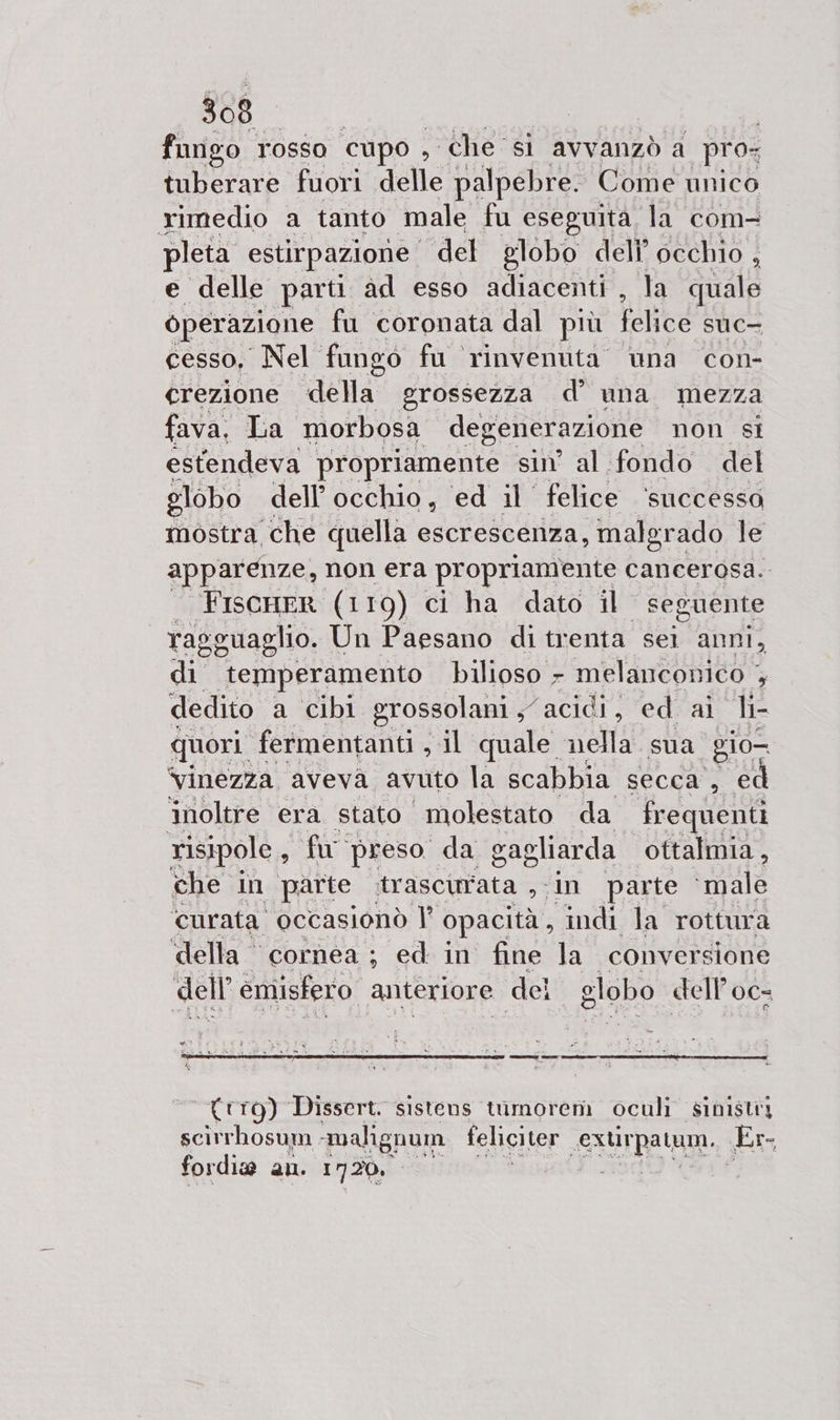 fungo rosso cupo, che si avvanzò a pro: tu berare fuori delle palpebre. Come unico rimedio a tanto male fu eseguita la com- pleta estirpazione del globo dell’ occhio , e delle parti ad esso adiacenti , la quale operazione fu coronata dal più felice Suc- cesso, Nel fungo fu rinvenuta una con- crezione della grossezza d’ una mezza fava. La morbosa degenerazione non si estendeva propriamente sin’ al fondo del globo dell’occhio, ed il felice ‘successo mostra che quella escrescenza, malgr ado le apparenze, non era propriamente cancerosa. : FiscHER (119) ci ha dato il | seguente ra? eguaglio. Un Paesano di trenta sei anni, di temperamento bilioso - melanconico + dedito a cibi grossolani s acidi, ed. ai li- quori fermentanti, s il quale nella sua ‘gio— ‘vinezza. aveva, avuto la scabbia secca , ed inoltre era stato _molestato da frequenti risipole , To preso da sagliarda ottalmia, che in parte trascinata ,;In parte ‘male ‘curata occasionò l° opacità , indi la rottura della cornea; ed in fine la conversione dell emisfero anteriore del globo dell’ c 0C= {trg) Dissert. sistens timorem oculi sinistiy scirrhosum -malignum feliciter SAUTpatam. Er fordiw an. 1720.