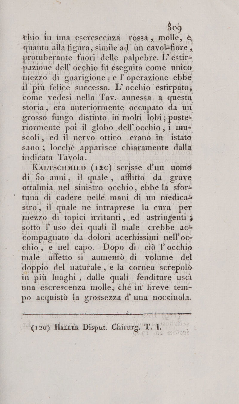 thio in ina escrescenza TOSSA ; melt è quanto alla figura, simile ad un cavolefiore , protuberante sapa delle palpebre. L’ estir= pazione dell’ occhio fu eseguita come unico. mezzo di guarigione 4 e | operazione ebbe il più felice successo. L’ occhio. estirpato; come vedesi nella Tav. annessa, a questa storia; era anteriormente occupato da un grosso fungo. distinto in molti lobi; poste riormente pol al globo dell’ occhio, i mu scoli; ed il nervo ottico ‘erano in istato sano i locchiè a gara chiaramente dalla indicata Tavola. KALTSCHMIED (180) scrisse di un uomo di 50 anni, il quale , ; afflitto “da erave ottalmia. nel sinistro occhio, ebbe la sfor= tuna di ‘cadere nelle. mani dt un medica= stro, 1l quale ne intraprese la cura per mezzo di topici irritanti, ed. astringenti 3 sotto I uso dei quali il male crebbe ac&amp; compagnato da dolori acerbissimi nell’oc- chio; e nel capo. ‘Dopo di. ciò 1 occhio male affetto si aumentò di volume del doppio del naturale, e la cornea screpolò in più luoghi , Le quali. fenditure uscì una escrescenza molle; che in° breve tem- po acquistò la grossezza d’' una noceluola. Sd n E La A De RD) (120) Haccer Disput. Chirurg. T. LO.