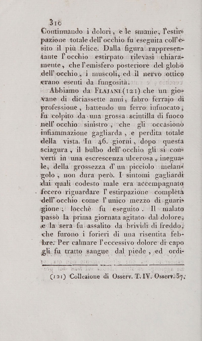 Continuando: dolori, ‘e le smanie, lestire pazione. totale dell'occhio fu eseguita coll’e- sito il più. felice. Dalla figura. rappresen tante l occhio: estirpato . SEE ‘chiara mente, che l'emisfero posteriore del globo dell'occhio, :1 muscoli; ed..il nervo ottico ferano esenti da. fungosità.. | Abbiamo da: FLAJANI (121). che ‘un gio» | ara diciassette anni; fabro ferrajo di professione, battendo un ferro: infuocato ; - fu colpito :da- una: grossa:scintilla di fuoco . nell’ occhio: sinistro, “che gli ‘occasionò infiammazione gagliarda se perdita totale della vista. Ta 46. giorni, «dopo questa sciagura 5 il bulbo dell occhio gli csi. cons *vertì In ‘una escrescenza ulcerosa, ineguas de, della. grossezza d'un. picciolo Fe golo ; non dura però. I sintomi cagliardi dal: quali. codesto male era ‘accompagnato . fecero riguardare T° estirpazione completa «dell clio: come l'unico mezzo di. guari» agione loechè.. fu. eseguito . Il: malato passò: da. prima g tornata agitato: dal: dolore; «ela sera. fu. irssaltoe da ‘brividi di freddo; che furono i forieri di una risentita Be ‘bre: Per calmare l'eccessivo dolore-di-capo gli fu tratto sangue dal piede , ed. ordi- wa - mia È; , nyt di I «? TI LI vj x ù PET reTio © mea (121) Collezione di Osserv. T\ IV. Osserv:37;