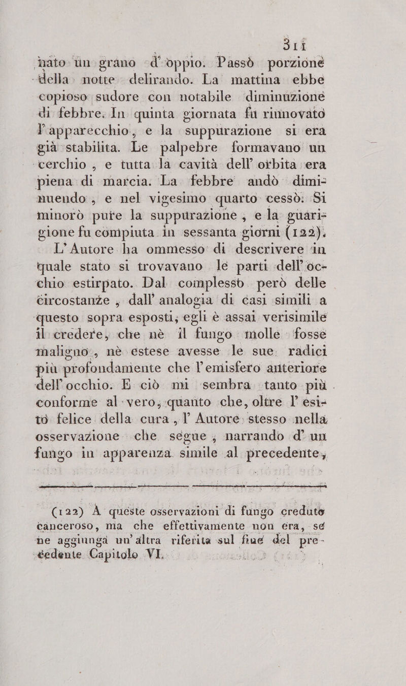3Li ato: tin grano d' dppio. Passò porzione lele notte. delirando. La' mattina ebbe copioso sudore con notabile diminuzione di febbre. In quinta giornata fu rinnovato l'apparecchio, e la suppurazione si era già stabilita. Le palpebre formavano un ‘cerchio , e tutta la cavità dell orbita era piena di marcia. La febbre andò dimi- muendo , e nel vigesimo ‘quarto cessò: Si minorò pure la suppurazione ;j e la guari= gione fu compiuta in sessanta giorni (122). L'Autore ha ommesso: di descrivere ‘in quale stato si trovavano le parti «dell’oc- chio estirpato. Dal complesso. però delle . circostanze , dall’ analogia di casi simili a ‘questo sopra esposti; egli è assai verisimile il credere, che nè il fango molle ‘fosse maligno, nè. estese avesse le sue. radici più pr ofondaniente che l'emisfero anteriore dell'occhio. E ciò mi sembra tanto più. conforme al. vero;.quanto che, oltre 1’ esi: to felice della cura, 1’ Autore stesso nella, osservazione. clie. segue ; narrando d' un fungo in Lucino simile al precedente, (122) A queste osservazioni di fungo creduto canceroso, ma che effettivamente non era, se he aggiunga un’ altra riferita sul five del e «cedente Capitolo VI, | T