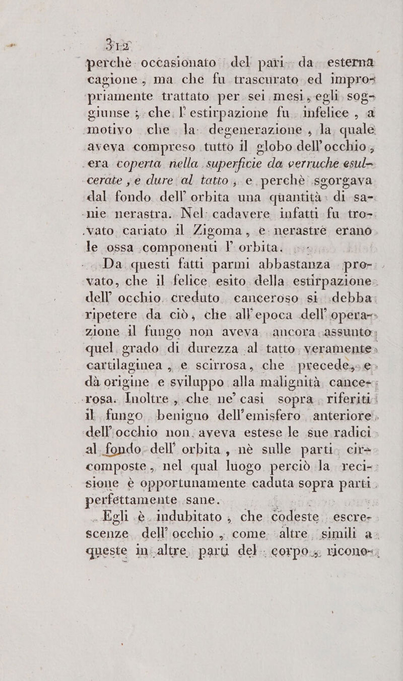 FILS perchè. occasionato del pari. da. esterna cagione, ma che fu trascurato ed impro= ‘priamente trattato per. sel. mesl, egli. sog+ giunse sche. l'estirpazione fu. infelice , a motivo che la. degenerazione, la. quale ‘aveva compreso tutto il globo dell'occhio, era coperta nella. superfivie da verruche esul» cerate ; e dure al tatto ;, e. perchè .sgorgava dal fondo dell’ orbita una quantità: di sa-. ‘nie nerastra. Nel: cadavere infatti fu tro-. .vato. cariato il Zigoma, e. nerastre erano. le ossa ‘componenti P Libial Da questi fatti parmi abbastanza. pro-.. vato, che il felice esito della. estirpazione: dell’ occhio. credito, canceroso. st debba; ripetere da ciò, chie. all'epoca dell’opera» zione il fungo non aveva . ancora .assunto; quel grado Di durezza .al tatto. veramente» castilaginea ) s e scirrosa, che . precede; e» dà origine e sviluppo. alla malignità cance+; «TOSA: Cali , che ne’ casi sopra riferiti. il fungo benigno dell'emisfero , anteriore’, ctosbhio non.aveva estese le sue radici. al. fondo. dell’ orbita, nè sulle parti. cir&gt; composte , «nel qual luogo perciò la reci-; sione è opportunamente “caduta sopra parti, perfettamente, sane. | e, - Egli è. indubitato ; che È deste. escre- scenze. dell’ occhio , come. altre. simili a- queste in.altre, parti del. corpo, ricono=,