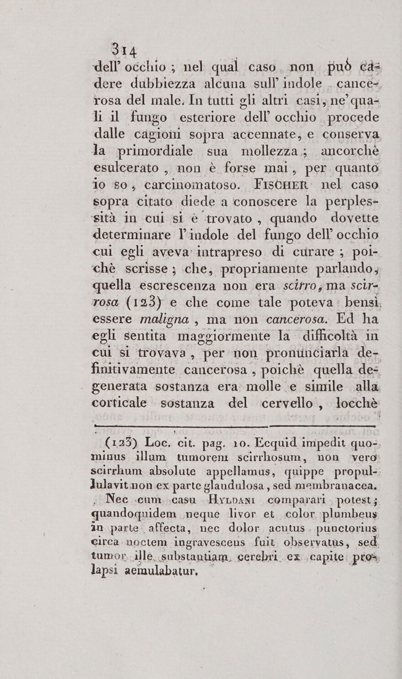 dell’ occhio ; nel qual caso. non può Cas dere dubbiezza alcuna sull’ indole . cance-, rosa del male. In tutti ghi altri cast; ne’ qua- li il fungo esteriore “dell occhio procede dalle cagioni sopra accennate, e conserva Ja primordiale sua mollezza.; ancorchè esulcerato ,, non è forse mai, per quanto 10 ‘80, carcinomatoso. FISGHER. nel caso sopra citato diede a conoscere la perples- ‘sità in cui si è trovato , quando dovette determinare indole del fungo dell’ occhio. cui egli aveva: intrapreso. di curare ; pol ‘chè scrisse ; che, propriamente parlando, quella escrescenza non era scifro; ma scir- rosa (123) e che come tale ‘poteva : bensì. essere maligna , ma non cancerosa. Ed ha egli sentita maggiormente la difficoltà in cul si trovava, per non ‘pronunciarla de- finitivamente cancerosa , poichè quella des | generata sostanza era: GIGI ‘e simile alla; corticale sostanza del cervello, locchè (123) Ios Me pag. 10. Ecquid impedit, quo-, minus illum tumoreni scirrhosum, non vero scirrhum absolute appellamus, quippe propul: dulavitmon ex parte glandulosa , sed mambranacea. “Nec cum. .casu . HyLvANi. comparari . potest; quandoquidem meque ‘livor et. color plumbeus 10 parte: affecta, nec dolor. acutus. punctorius Circa noctem ingravescens fuit observatus, sed tumor, ille. «substantiam. cerebri.. ex. capite. pros lapsi acimulabatur. —