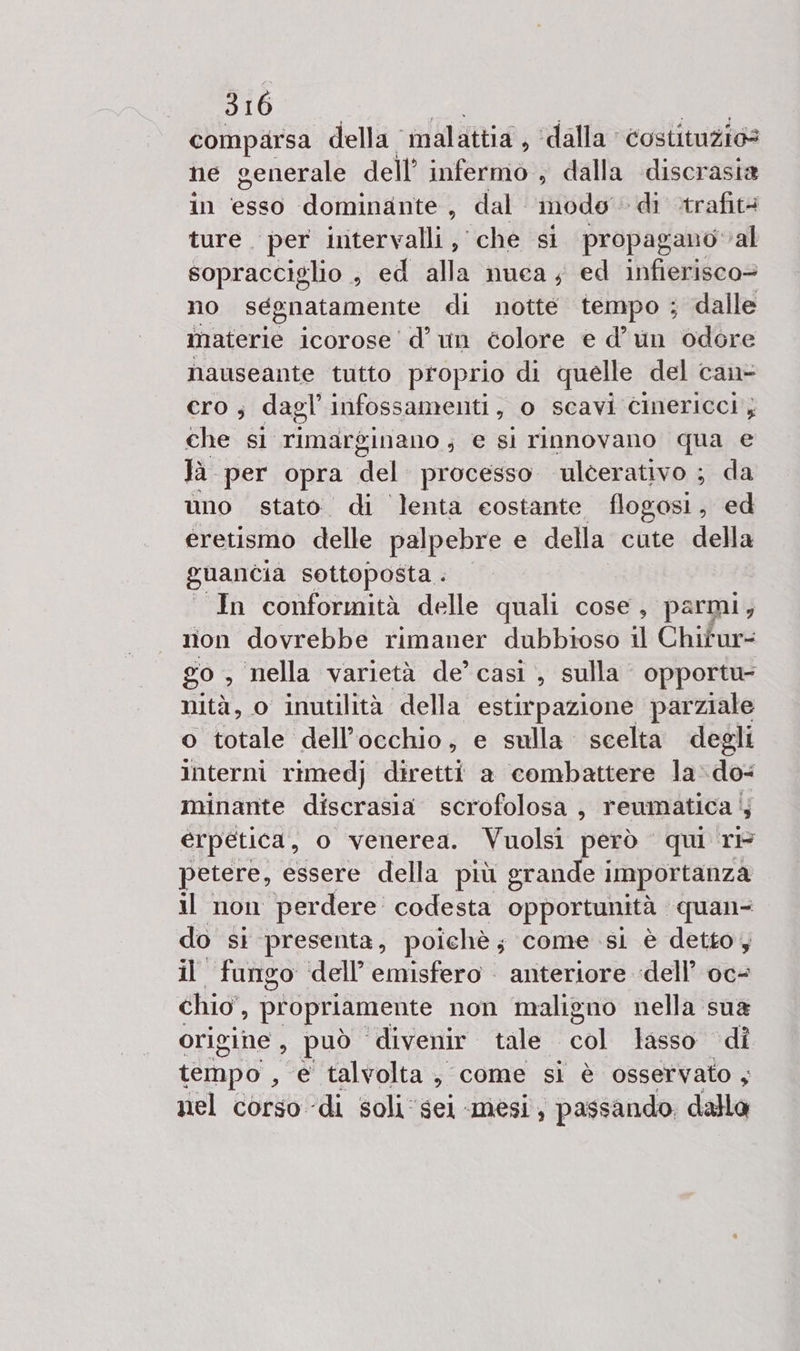 comparsa della malattia, ‘dalla costituzios ne generale dell’ infermo ; dalla discrasia in esso dominante, dal ‘modo di ctrafità ture. per intervalli, che si propagano val sopracciglio ; ed alla nuca ; ed infierisco= no segnatamente di notte tempo ; dalle materie icorose'd’ un colore e d’un odore nauseante tutto proprio di quelle del can CrO ; dagl' infossamenti, o scavi cinericci, che si rimarginano; € si rinnovano qua e Jà per opra del processo ulcerativo ; da uno stato di lenta eostante flogosi, ed eretismo delle palpebre e della cute della guancia sottoposta . In conformità delle quali cose, parmi, non dovrebbe rimaner dubbioso il Chitur- go , nella varietà de’ casi , sulla opportu- nità, o inutilità della estirpazione parziale o totale dell'occhio, e sulla. scelta degli interni rimedj diretti a combattere la»do- minante discrasia scrofolosa, reumatica 4 erpetica, o venerea. Vuolsi però qui ri petere, essere della più erande importanza il non ‘perdere: codesta opportunità | quan- do st presenta, poichè ; come sl è detto; il fungo ‘dell’ emisfero anteriore dell’ oc- chio’, propriamente non maligno nella sua origine , può divenir tale col lasso di tempo , e talvolta, come si è osservato ; nel corso di soli ‘sei mesi, passando. dalla