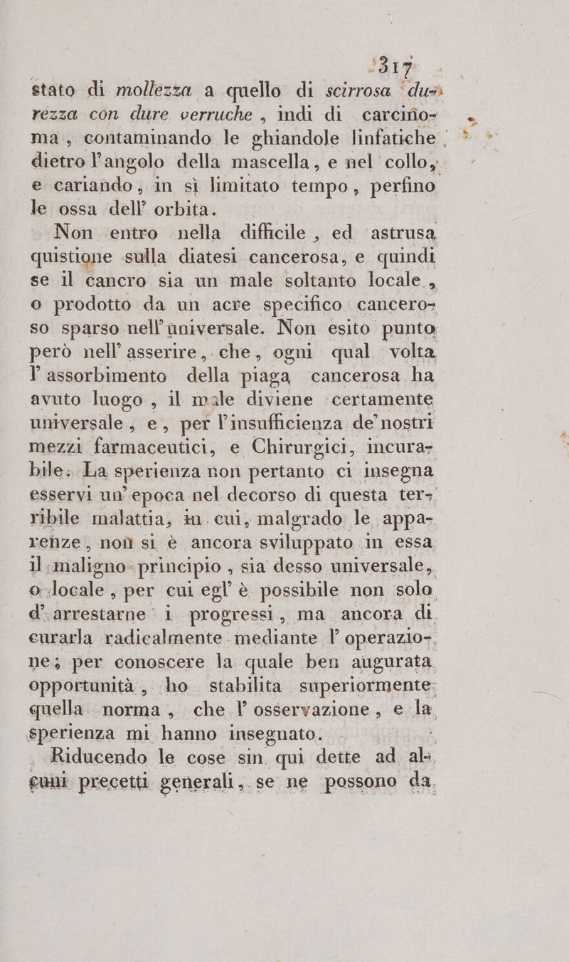 La &lt;317 stato di mollezza a quello di scirrosa ‘dus rezza con dure verruche , indi di carcirio» dietro l'angolo della maecilis’ e nel collo, e cariando, in sì limitato tempo, perfino le ossa dell’ orbita. «Non entro nella difficile , ed astrusa quistione sulla diatesi cancerosa, e quindi se il cancro sia un male soltanto locale, o prodotto da un acre specifico. cancero= so sparso nell’universale. Non esito punto però nell’ asserire, ‘che, ogni qual volta avuto luogo s il male diviene ‘certamente universale, e, per |’ insufficienza. de’ nostri mezzi farmaceutici, e Chirurgici, incura- bile. La sperienza non pertanto ci insegna ribile malattia, in cui, malgrado le appa- renze, noîì sl è ancora sviluppato in essa il; maligno: principio , sia desso universale ,. o locale ; per cui egl è possibile non sola d’.arrestarne i progressi, ma ancora di eurarla radicalmente mediante |’ operazio-, ne; per conoscere la quale ben augurata. opportunità, ho stabilita superiormente; cuella ‘norma s che. l’ osservazione, e Ha, .sperienza mi ea insegnato. | : Riducendo le cose sin qui dette ad. nl guni precetti generali ,. se ne persone da,