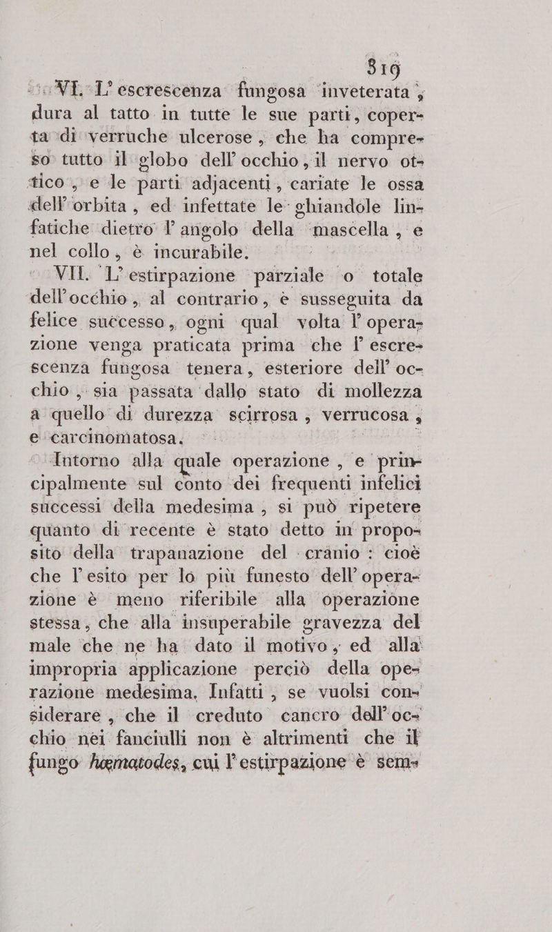 819 ‘VE 1° eserescenza Hiirtosa ‘inveterata ), di al tatto in tutte le sue parti, coper- ta di verruche ulcerose , che ha compre- so tutto il globo dell'occhio, il nervo ot- tico, e le parti adjacenti, cariate le ossa dell brbita , ed infettate le ghiandole lin- fatiche dietro 1 angolo della” ‘mascella ; e nel collo , è incurabile. VII. l'estirpazione parziale 0° ra dell'occhio ,, al contrario, è susseguita da felice successo, ogni qual volta l opera- zione venga praticata prima che |’ escre- scenza fangosa tenera, esteriore dell’ oc- chio , sia passata ‘dallo stato di mollezza a quello di durezza scirrosa , VErrucosa 4 e ‘carcinomatosa. “Intorno alla quale operazione , e iii cnilinie sul conto ‘dei frequenti infelici successi della medesima , si può ripetere quanto di recente è stato detto in propo= sito della trapanazione del : cranio : cioè che l'esito per lo più funesto dell’ opera- zione è meno riferibile alla operazione stessa, che alla insuperabile gravezza del male che ne ha dato il motivo, ed alla impropria applicazione perciò della ope= razione medesima, Infatti, se vuolsi cons siderare , che il creduto cancro dell’oc- chio nei fanciulli non è altrimenti che il fungo hoematodes, cui l'estirpazione. è sem»
