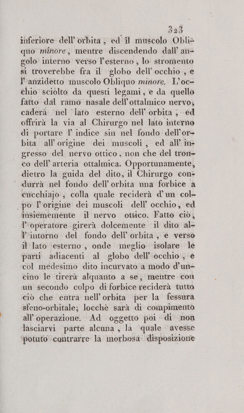 inferiore dell’ orbita , ed îl muscolo Obli» quo minore, mentre discendendo dall’ an- golo interno verso l'esterno ; lo: stromento si troverebbe fra il globo dell occhio , e l'anzidetto muscolo Obliquo minore. L'oc= chio sciolto da questi legami, e da quello fatto dal ramo nasale dell’ottalmico nervo; caderà. nel ‘lato ‘esterno dell’ orbita ; ed offrirà la via al Chirurgo nel lato interno di portare. l’ indice sin nel fondo dell’ oT= bita all’ origine dei muscoli, ed all'in gresso del nervo ottico , non che del tron- co dell’ arteria ottalmica. Opportunamente, dietro la guida del dito, il Chirurgo con durrà nel Lordo: dell’ orbita una forbice a cucchiajo , colla quale reciderà dun col- po l'origiiie: det muscoli. dell’ occhio, ed fSusiememente il nervo ottico. Fatto ciò, l'operatore girerà dolcemente il dito al- Yintorno del fondo dell’ orbita, e verso il lato ‘esterno, onde meglio isolare le parti adiacenti al globo “dell ‘occhio , € ‘col medesimo dito incurvato a modo d’un= cino le tirerà alquanto a se, mentre. con mn secondo colpo di forbice sido tutta ‘ciò che entra nell’ orbita’ per la fessura #feno-orbitale; locchè sarà di compimento all'operazione. Ad oggetto poi di non lasciarvi ‘parte alcuna, la ‘quale ‘avesse ‘potuto’ contrarre la morbosa: disposizione