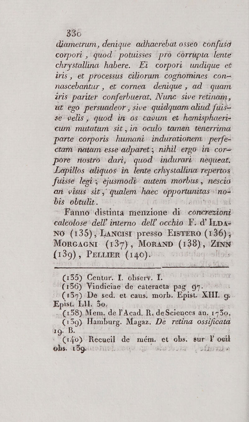 diametrum, denique adhacrebat osseo torifuso corpori , quod. potuisses prò corrupia lente chrystallina habere. Ei corpori undique et tris, et processus ciliorum cognomines con- nascebantur , et cornea denique , ad quam tris pariter conferbuerat. Nunc sive retinam, ut 690 ‘persuadeor, sive quidquam aliud fuis- se delia quod ini os cavum et hemisphaeri- cum mutatum sit, in oculo tamen tenerrima parte corporis riani indurationem perfe- ciam natam esse adparet; nihil ergo in cor pore nostro dari, quod indurari: nequeat. Lapillos ‘aliquos in lente crhystallina repertos fuisse lesi; ejusmodi autem morbus, nescio ari visus sit, ‘qualem haec die fe ‘n0= dis obtulit. ams Fanno distinta menzione di concrezioni caleolose dell’ interno dell'occhio F. d’ Irna= NO (135), LAancISsT presso EistERO (136); MorcacnI (137), MORAND pin ia (139), PELLIER VT begli I (135) Centar.. I. observ. I. (156) Vindiciae de cateracta pag | ‘(139) De sed. et. caus. morb. a} XII 9 Ep ist. EL. 30. —. 38). Mem. de l'Acad. R. de Sciences an. 1, 1750, (159) Hamburg. ER De retina ossifi cata rg. B. KDE Recucil del mém. et obs. sur. ili peri ohs. 159: - da gu ri i LA e è » PRE PERI sì