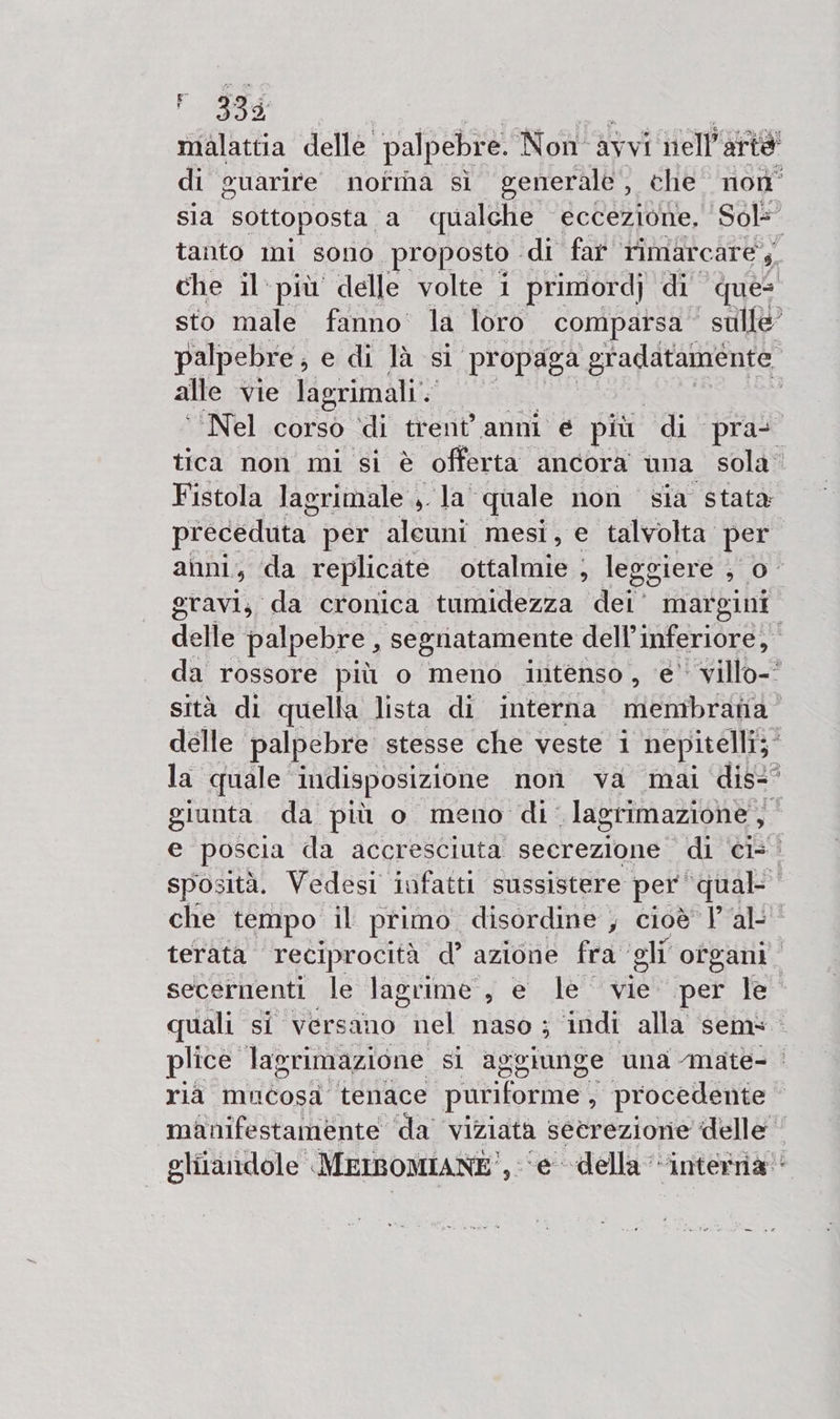 PSE malattia delle palpebre. Non: avvi nell'artà di guarire nofmna sì generale , che. non sla sottoposta. a qualche eccezione, Sol= tanto mi sono. proposto di far Timarcare;;, che il più delle volte i primordj di que: sto male fanno’ la loro compatsa sulle palpebre, e di là sl ‘propaga gradatamente alle vie lagrimali'. ‘Nel corso ‘di trent’ anni € più di pra- tica non mi si è offerta ancora una sola. Fistola lagrimale ilat quale non sia stata preceduta” per aleuni mesi, e talvolta. per. anni , da replicate ottalmie : legg ere 0° gravi, da cronica tumidezza dei’ margini delle palpebre, segnatamente dell’ inferiore, da rossore più o meno intenso , ‘e’ villo- sità di quella lista di interna membrana delle palpebre stesse che veste i nepitelli;” la quale indisposizione | non va mai dis- giunta da più o meno di lagrimazione, el poscia da accresciuta secrezione di ‘ci=? sposità. Vedesi infatti sussistere per ‘qual: che tempo il primo. disordine , cioè Val: terata reciprocità d’ azione fra gli ofgani secernenti le lagrime, e le vie per le quali si versano ri naso ; indi alla sem plice lagrimazione si aggiunge una -mate- | ria mucosa tenace puriforme , procedente manifestamente ‘da’ viziata setrezione delle glitandole MEIBOMIANE see della “interria: