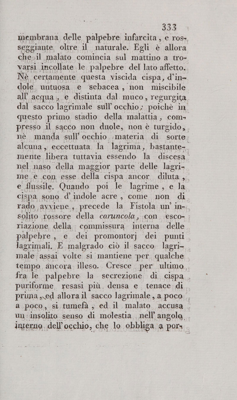 membrana delle palpebre infarcita , e ros-. seggiante. oltre il naturale. Egli è allora chesil. “malato comincia sul mattino a tro», varsi incollate le. palpebre del lato affetto. Nè certamente questa viscida cispa, d’in- dole. untuosa e sebacea, non miscibile all acqua , e distinta dal muco, regurgita. dal sacco lagrimale sull’ occhio; poichè in questo primo stadio della malattia, com presso il sacco non duole, non è turgido, . nè manda sull’ occhio :materia di sorte; alcuna, eccettuata. la lagrima, bastante-. mente libera tuttavia essendo Ta discesa nel naso della maggior parte ‘delle lagri-. me. e con esse. della cispa ancor diluta CR e flussile. Quando poi, le lagrime , e la. cispa sono d’ indole acre , come non di. rado avviene..s_ precede la Fistola, un ino, solito rossore della caruncola , :COn. esco= &gt; riazione della commissura interna delle. palpebre, e. dei promontor; dei punti, lagrimali. ;E malgrado ciò il sacco. lagri- , male. assai volte si mantiene ‘per. qualche . tempo. ancora: illeso. Cresce per ultimo. fra Te palpebre la secrezione di cispa , puriforme resasi più. densa e. tenace di. prima ed allora il sacco lagrimale, a poco, a.poco, si tumefà , ed il malato. accusa . un: insolito senso di molestia nell’ angole . interno. dell’occhio, che do obbliga: a por.