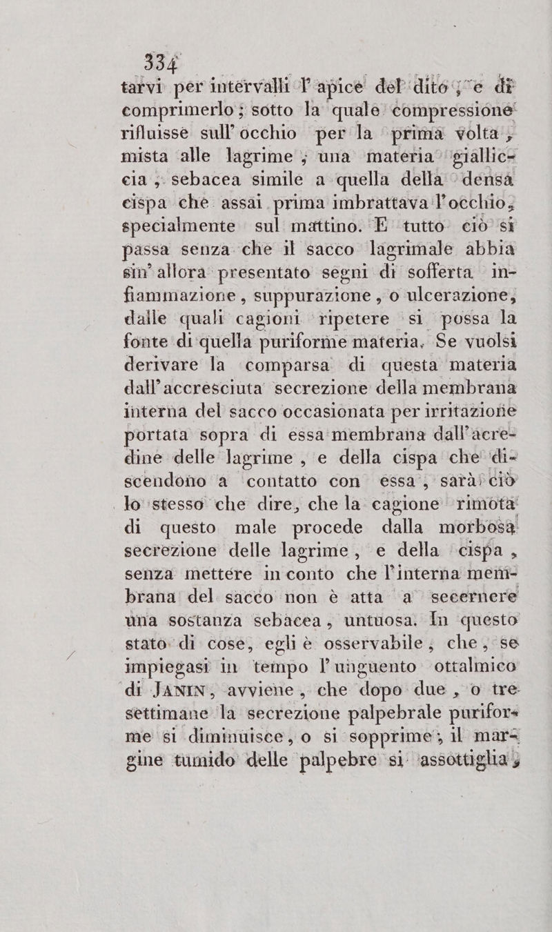 Be tarvi per intervalli I apice del'idito je di comprimerlo ; sotto la quale. compressione’ rifluisse sull'occhio per la prima volta; mista alle lagrime ; una materia giallic= cia ,. sebacea simile a quella della © densa cispa che assai prima imbrattava: l'occhio, specialmente sul mattino. ‘E tutto ciò si passa senza che il sacco lagrimale abbia sin’ allora: presentato segni no sofferta in- fiammazione, suppurazione , O cate dalle quali cagioni ripetere st possa la fonte di'quella puriforme cagnetta Se vuolsi derivare la comparsa di questa materia dall’accresciuta secrezione della membrana interna del sacco occasionata per irritazione portata sopra di essa membrana dall’acre- dine delle lagrime , e della cispa che ‘di- scendono a contatto con essa, sarà) ciò . lo stesso che dire, che la. cagione rimota di questo male procede dalla morbosa secrezione delle lagrime , e della cispa, senza mettere in conto che l’interna ment- brana del sacco non è atta a ‘seeernere una sostanza sebacea, untuosa. In questo stato: di cose, egli è osservabile; che, se impiegasi in tempo unguento sontalinidy di JANIN, avviene &gt; che dopo due , o tre settiman e ‘la secrezione palpebrale purifor« me si diminuisce, o si sopprime, il mar= sine tumido delle palpebre si ‘assottiglia;