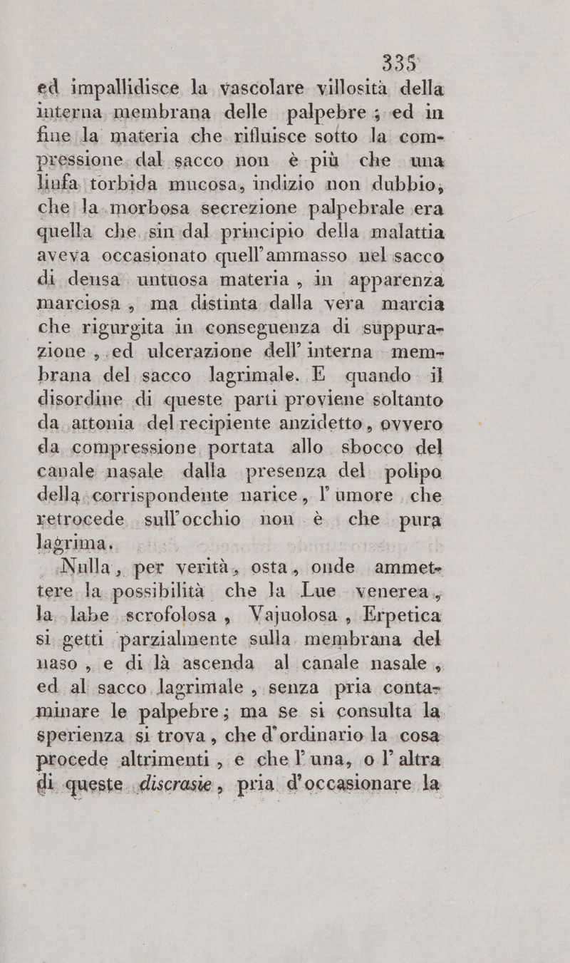 339 ed impallidisce la vascolare villosità della interna, membrana. delle palpebre 4 ed in fine la materia che. rifluisce sotto la com- pressione, dal sacco non. è più che wa linfa torbida mucosa, indizio non dubbio; che la. morbosa secrezione palpebrale era quella che. .sindal principio della malattia aveva occasionato quell’ammasso nel sacco di densa. untiosa materia , in apparenza marciosa , ma distinta dalla vera marcia che rigurgita in conseguenza di suùppura- zione.;.ed ulcerazione dell’ interna. mem- brana del sacco lagrimale. E quando il disordine di queste parti proviene soltanto da. .attonia delrecipiente anzidetto, ovvero da compressione portata allo. sbocco del canale nasale dalla. presenza del. polipo della. corrispondente narice, l'umore , che retrocede. sigtiicchuo non. è che para lagrima, Alallai, per verità, osta, onde ammete tere la possibilità. che la Lue venerea, la. labe .scrofolosa , Vaquolosa , Liinna sl getti parzialmente sulla. membrana del naso , e di là ascenda al canale nasale , ed al sacco lagrimale , senza pria conta» minare le palpebre; ma se si consulta la. sperienza sl trova, che d’ordinario la cosa procede altrimenti, e che l'una, o l'altra di queste. discrasie, pria d'occasionare la