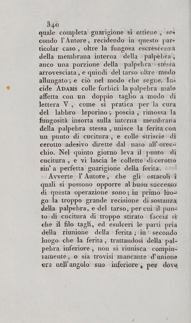 quale completa guarigione sì ottiene; 864 condo l'Autore, recidendo in ‘questo pare ticolar caso , oltre la fungosa escrescenzà della membrana interna ‘della . ‘palpebra. } anco una porzione della. palpebra! stessa arrovesciata, e quindi del tarso oltre modo allungato ;.e ciò nel. modo che segue. In- cide Apams colle forbici la palpebra ‘male affetta con un. doppio taglio a'modo di lettera V.,. come si pratica per la cura del. labbro leporino; poscia y rimossa:la fungosità: insorta ‘sulla interna’ membrana della palpebra ‘stessa , unisce la ferita con un punto: di cucitura, e. colle striscie di cerotto: adesivo dirette dal: naso all’‘orecs chio. Nel quinto giorno ‘leva il punto di cucitura 4 e vi lascia le ‘collette’diccerottò sin’ a perfetta guarigione della ferita, #20! ‘Avverte 1’ Autore, che gli ostacolivi credi si possono opporre al'buon successo di questa operazione. sono; in primo luo&gt; go: la troppo grande recisione di.sostanza della palpebra, e-del tarso, per cui sil-pun+ to-di:cucitura di ‘troppo stirato faccia sd che il filo tagli, ed esulceri pr 1 pria della riunione della : ferita ;‘in' secondo luogo. che la ferita, ne idella pal pebra. inferiore, non si riunisca: ‘compiu- tamente. 0: sia trovisi: mancante d’unione ora nell'angolo: suo inferiore’; per dove