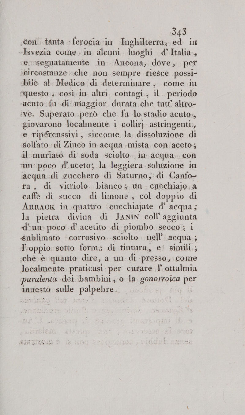 «con! tanta » ferocia in Inghilterra, ed in “Isvezia come. in alcuni. luoghi d’Italià., «e. segnatamente .in Ancona, dove, per ;eircostanze : che non sempre riesce possi- «bile al. Medico ‘di determinare , come in questo ; ‘così in altri contagi , to periodo ‘acuto fu di niaggior. durata che tutt? altro- ‘ve. Superato però che. fu lo stadio acuto., “giovarono localmente 1 collirj astringenti., e ripércussivi, siccome la, die di solfato» di Zinco in acqua «mista con aceto, il murlatò di’ soda sciolto. in: acqua. con ‘mn poco d'aceto; la Jeggiera soluzione in ‘acqua .:di zucchero di Saturno, di Canfo- ta, di vitriolo bianco ; un. cuecliiajo. a caffè di succo di limone , col doppio di ARRACK in quattro cucchiajate d° acqua ; la pietra divina di JANIN coll aggiunta dun: poco .d’ acetito .di piombo. secco; i «sublimato ‘corrosivo. sciolto nell’. acqua ; J', ‘oppio sotto form. di tintura, e' simili.; ‘che è quanto dire, a un di presso, come localmente praticasi per curare 1’. ottalmia purulenta dei bambini, o la. gonoxngiga per ‘Iinnestò ae pripsbpey vr da dai H SI
