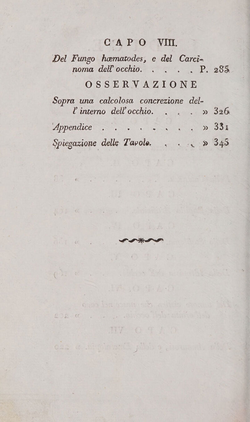 Del Fungo hamatodes, e del Carci- noma dell’ occhio. . . . . P OSSERVAZIONE Sopra una calcolosa concrezione del- l interno dell'occhio. . . . » Appendice * LS CI o, » Spiegazione delle: Tavole. 326. 331