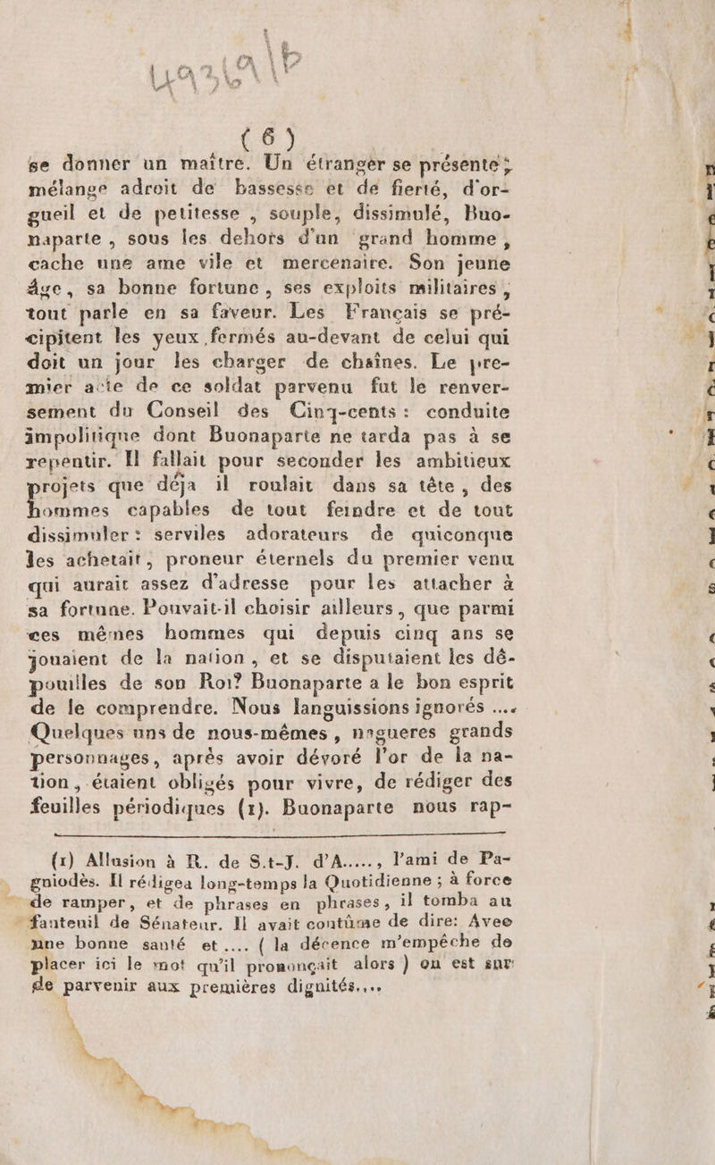 (6) se donner un maitre. Un étranger se présente ; mélange adroit de bassesse et de fierté, d'or- gueil et de petitesse , souple, dissimulé, Buo- naparte , sous les dehors d'un grand homme, cache une ame vile et mercenaire. Son jeune áge, sa bonne fortune, ses exploits militaires , tout parle en sa faveur. Les Francais se pré- cipitent les yeux fermés au-devant de celui qui doit un jour les cbarger de chaines. Le yre- mier acte de ce soldat parvenu fut le renver- sement du Conseil des Cinj-cents: conduite impolitique dont Buonaparte ne tarda pas à se repentir. ll fallait pour. seconder les ambitieux projets que déja i| roulait dans sa téte,, des hommes capables de tout feindre et de tout dissimuler: serviles. adorateurs de quiconque les achetait, proneur éternels du premier venu qui aurait assez d'adresse pour les attacher à sa formne. Pouvaitil choisir ailleurs , que parmi ees mémnes hommes qui depuis cinq ans se jouaient de la nation , et se disputaient les dé- pouilles de son. Roi? Buonaparte a le. bon esprit de le comprendre. Nous languissions ignorés .... Quelques uns de nous-mémes , n»gueres grands personnages, aprés avoir dévoré l'or de la na- tion, étaient obligés pour vivre, de rédiger des feuilles périodiques (1). Buonaparte nous rap- (1) Allasion à R. de S.t-J. d'A....., l'ami de Pa- gniodés. Il rédigea long-temps la Quotidienne ; à force de ramper, et de phrases en. phrases, il tomba au — fauteuil de Sénateur. ll avait contüme de dire: Avee nue bonne san!é et... ( la décence m'empéche de placer ici le mot qu'il pronmoncait alors ) on est sur de parvenir aux premiéres dignités.... à UMPQom. ex (^7 n4 we DO CERO a pa ^ Um A KA mao qua UN fh — 725 X— 7 [^ EBENE | [-——m *