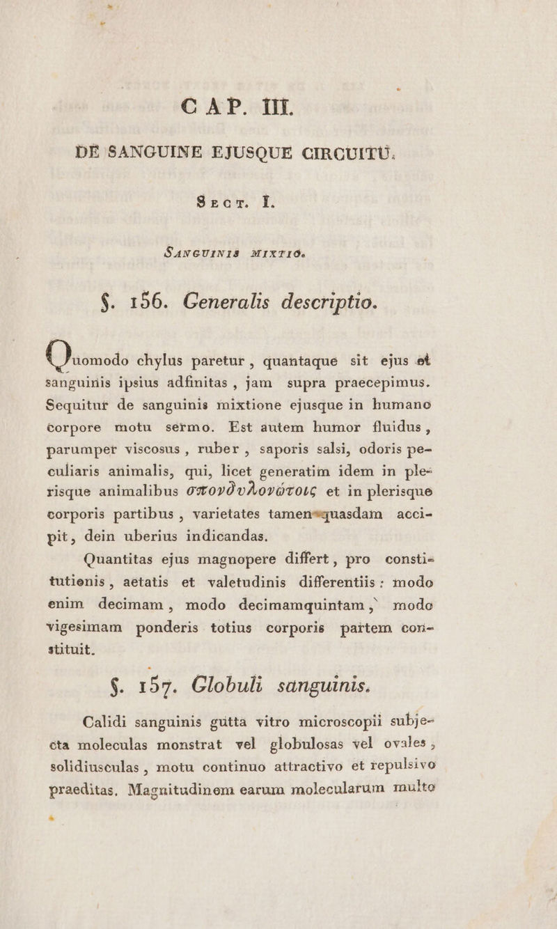 DE SANGUINE EJUSQUE CIRCUITU. Szrocr. LI. SANGUINIS MIXTIO. $. 156. Generalis descriptio. eanasds chylus paretur, quantaque sit ejus et sanguinis ipsius adfinitas , jam supra praecepimus. Sequitur de sanguinis mixtione ejusque in humano Corpore motu sermo. Est autem humor fluidus, parumper viscosus, ruber , saporis salsi, odoris pe- culiaris animalis, qui, licet generatim idem in ple- risque animalibus 97toyOvAorOTOLG et in plerisque corporis partibus , varietates tamen*quasdam acci- pit, dein uberius indicandas. Quantitas ejus magnopere differt, pro consti- tutienis, aetatis et valetudinis differentiis : modo enim decimam , modo decimamquintam j' modo vigesimam ponderis totius corporis partem con- stituit. $. 157. Globuli sanguinis. Calidi sanguinis guttà vitro microscopii subje- cta moleculas monstrat vel globulosas vel ovales ; solidiuseulas , motu continuo attractivo et repulsivo praeditas, Magnitudinem earum molecularum multo *