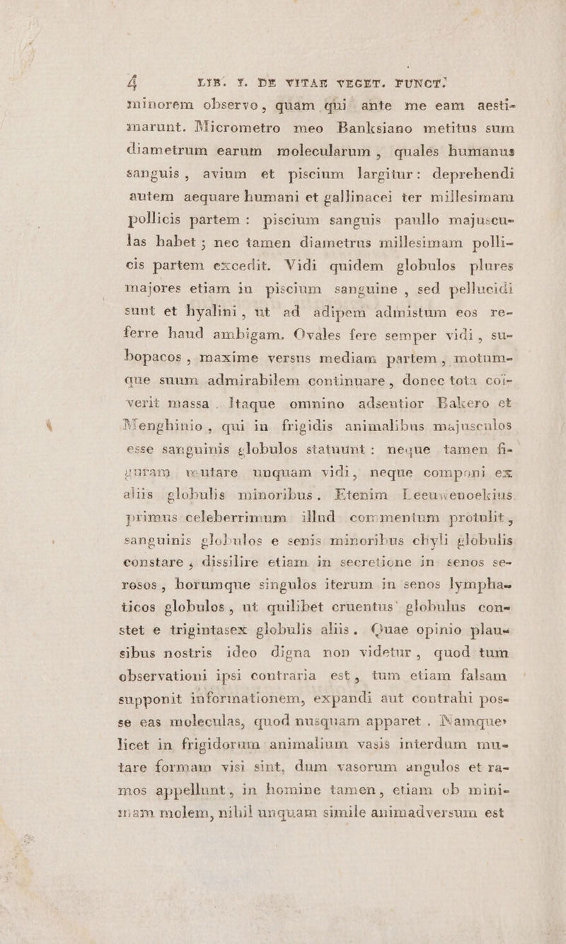 minorem observo, quam qui ante me eam aesti- imnarunt. Micrometro meo PBanksiano metitus sum diametrum earum molecularum , quales humanus sanguis, avium et piscium largitur: deprehendi autem aequare humani et gallinacei ter millesimam pollicis partem : piscium sanguis paullo majuscu- las habet ; nec tamen diametrus millesimam polli- cis partem excedit. Vidi quidem globulos plures majores etiam in piscium sanguine , sed. pellucidi sunt et hyalini, ut ad adipem admistum eos re- ferre haud ambigam. Ovales fere semper vidi, su- bopacos, maxime versus mediam partem , motum- que suum admirabilem continuare, donec tota coi- verit massa. ltaque omnino adsentior Bakero et Menghinio, qui in frigidis animalibus majusculos esse sanguinis clobulos statuunt: neque tameu fi- guram wutare unquam vidi, neque componi ex aliis globulis minoribus. Etenim fEeeuweuoekius primus celeberrimum | illud. cox: mentum protulit, sanguinis globulos e senis minoribus chyli globulis constare , dissilire etiam in secretione in «senos se- rosos, horumque singulos iterum in senos lympha- iicos globulos, ut quilibet eruentus' globulus con- stet e trigintasex globulis aliis. Quae opinio plau- sibus nostris ideo digna non videtur, quod tum observationi ipsi contraria est, tum etiam falsam supponit informationem, expandi aut contrahi pos- se eas moleculas, quod nusquam apparet , Namque» licet in frigidorum animalium vasis interdum mu- tare forma visi sint, dum vasorum angulos et ra- mos appellunt, in homine tamen, etiam ob mini- 1i3:»m molem, nihil unquam simile animadversum est