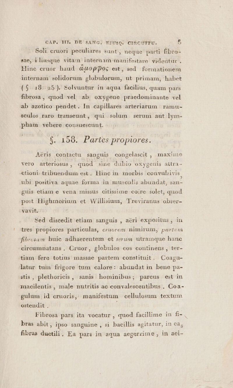 Soli cruori peculiares sunt, neque parti fibro- sae, iliusque vitam internam manifestare videntur. Hine cruor haud &amp;uoppoc est, sed formationem internam solidorum globulorum, ut primam, habet ($.18..95). Solvuntur in aqua facilius, quam pars fibrosa, quod vel ab oxygene praedominante vel ab azotico pendet. In capillares arteriarum ramu- sculos raro transeunt, qui. solum serum aut lym- pham vehere consuescunt. $. 198. Partes propiores. Aéris contactu sanguis congelascit , maxime vero arteriosus H quod sine dubio oxygenis aitra- ctiont. tribuendum est. Hinc in morbis convulsivis. ubi positiva aquae forma in musculis abuudat, san- guis etiam e vena missus citissime coire solet, quod post Highmoriun et Willisium, Treviranus obser- vavit. Sed discedit etiam sanguis , aéri expositus , in tres propiores particulas, cruorem nimirum, partem fibrosam huic adhaerentem et serum utramque hanc circumnatans . Cruor, globulos eos continens, ter- tiam fere totius massae partem constituit. QCoagu- latur tum frigore tum calore: abundat in bene pa- stis, plethoricis, sanis hominibus; parcus est in macilentis , male nutritis ac convalescentibus . Coa- gulum id cruoris, manifestum cellulosum textum. ostendit . Fibrosa pars ita vocatur , quod facillime in fi- , bras abit, ipso sanguine, si bacillis agitatur, in cag fibras duotili. Ea pars in aqua aegerrime , in aoi-