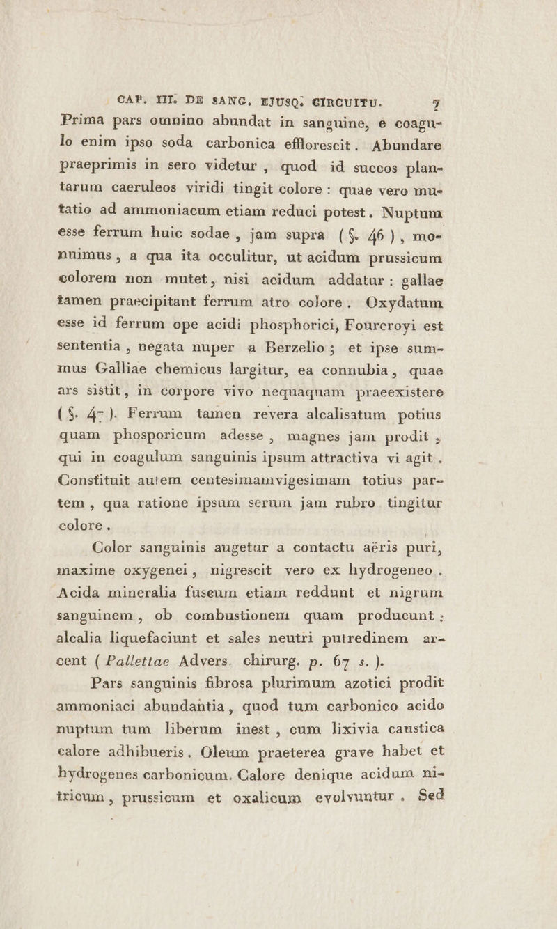Prima pars owmnino abundat in sanguine, e coagu- lo enim ipso soda carbonica efllorescit. Abundare praeprimis in sero videtur , quod id succos plan- tarum caeruleos viridi tingit colore: quae vero mu- tatio ad ammoniacum etiam reduci potest. Nuptum esse ferrum huic sodae , jam supra (f$. 46 ) , mo- nuimus, a qua ita occulitur, ut acidum prussicum colorem non mutet, nisi acidum addatur: gallae iamen praecipitant ferrum atro colore. Oxydatum esse id ferrum ope acidi phosphorici, Foureroyi est sententia , negata nuper a Berzelio; et ipse sum- mus Galliae chemicus largitur, ea connubia, quae ars sistit, in corpore vivo nequaquam praeexistere ($. 47). Ferrum tamen revera alcalisatum potius quam phosporicum adesse, magnes jam prodit , qui in coagulum sanguinis ipsum attractiva vi agit. Constituit autem centesimamvigesimam totius par- tem , qua ratione ipsum serum jam rubro tingitur colore. | Color sanguinis augetur a contactu aéris puri, maxime oxygenei, nigrescit vero ex hydrogeneo. Acida minerali fuseum etiam reddunt et nigrum sanguinem , ob combustionem quam producunt: alcalia liquefaciunt et sales neutri putredinem ar- cent ( Pallettae Advers. chirurg. p. 67 s. ). Pars sanguinis fibrosa plurimum azotici prodit ammoniaci abundantia, quod tux carbonico acido nuptum tum liberum inest, cum lixivia cawmstica calore adhibueris. Oleum praeterea grave habet et hydrogenes carbonicum. Calore denique acidum ni- tricum, prussicum et oxalicum evolvuntur. Sed