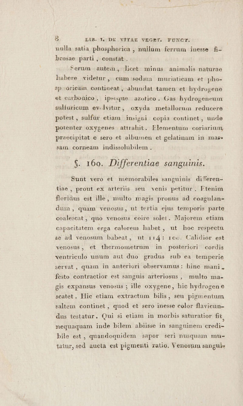 nulla satia phosphorica , nullum ferrum inesse fi- brosae parti, constat. erum autein, licet minus animalis naturae habere videtur , cum sodam muriaticam et pho- sp»oricam. contineat , abundat tamen et hydrogene et carbonico , ipseque. azotico. Gas hydrogeneum sulfuricum ev.lvitur, oxyda metallorum reducere potest, sulfür etiam insigni copia continet , unde potenter oxygenes attrahit. Elementum coriarium, praecipitat e sero et albumen et gelatinam in mase sam. corneam indissolubilem . $. 160. Differentiae sanguinis. Sunt vero et memorabiles sanguinis diferen- tiae, prout ex arteriis seu venis petitur. Ftenim floridus est ille, multo magis pronus ad coagulan- dum, quam venosus, ut tertia ejus temporis parte coalescat , quo venosus eoire solet. Majorem etiam capacitatem erga calorem habet, ut hoc respectu se ad venosum babeat, ut rr4: roo. Calidior est venosus, et thermometrum in posteriori cordis ventriculo unum aut duo gradus sub ea temperie servat , quam in anteriori observamus: hinc mani. festo contractior est sanguis arteriosus , multo ma- gis expansus venosus ; ille oxygene, hic hydrogene scatet. Hic etiam extractum bilis, seu pigmentum saltem continet, quod et sero inesse color flavicun- dus testatur. Qui si etiam in morbis saturatior fit, nequaquam inde bilem abiisse in sangninem credi- bile est, quandoquidem sapor seri nusquam mu- tatur, sed aucta est pigmenti ratio. Venosum sanguis