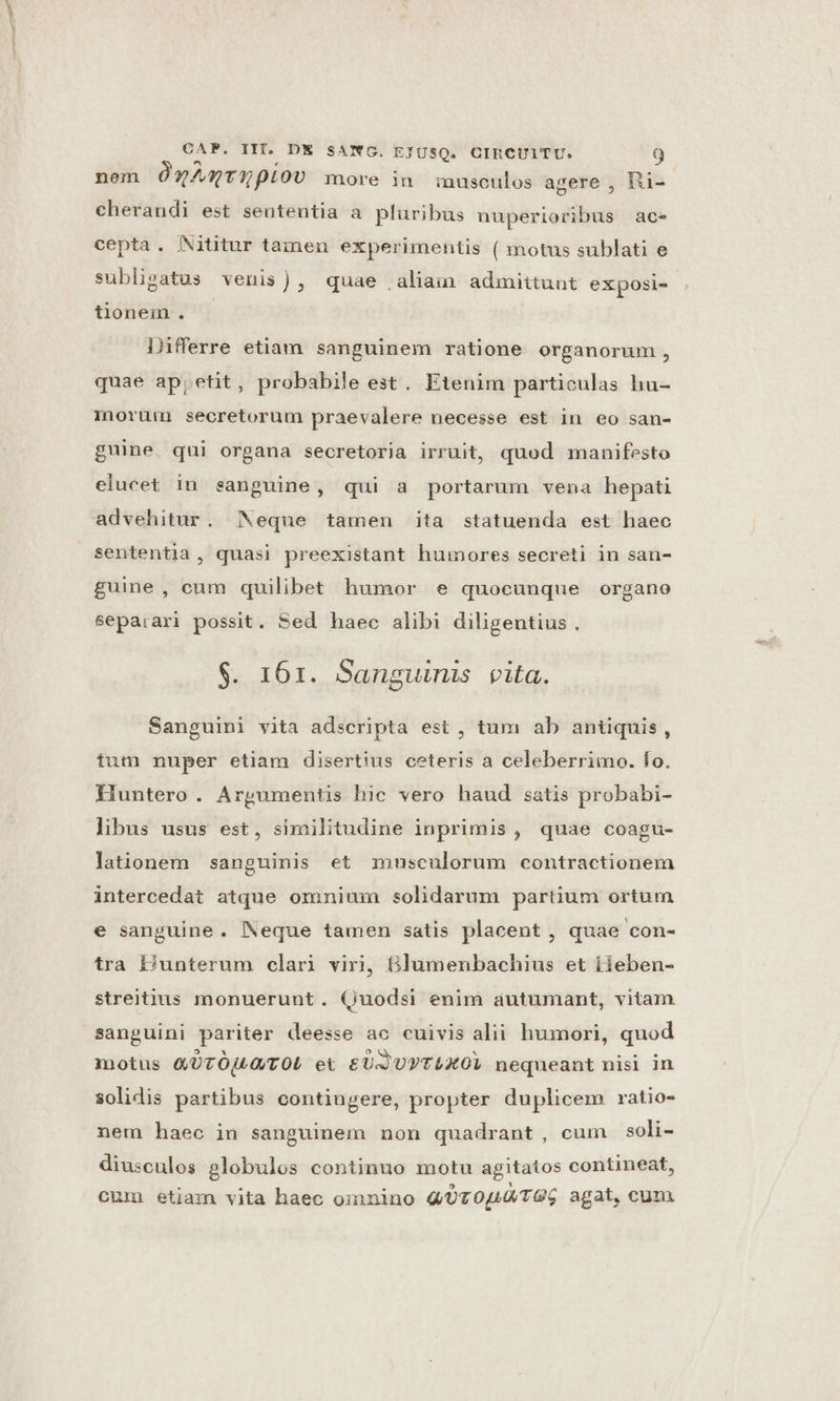 nem ÓqAmt0pioo more in musculos agere , hRi- cherandi est sententia a pluribus nuperioribus ac- cepta. NNititur tamen experimentis ( motus sublati e subligatus venis), quae aliam admittunt exposi- tionem . — Differre etiam sanguinem ratione organorum, quae ap; etit, probabile est. Etenim particulas hu- morüm secretorum praevalere necesse est in eo san- guine. qui organa secretoria irruit, quod manifesto elucet in sanguine, qui a portarum vena hepati advehitur. Neque tamen ita statuenda est haec sententia , quasi preexistant huinores secreti in san- guine, cum quilibet humor e quocunque organo separari possit. Sed haec alibi diligentius . $. 161. Sanguinis vita. Sanguini vita adscripta est , tum ab antiquis, tum nuper etiam disertius ceteris a celeberrimo. fo. fluntero . Argumentis hic vero haud satis probabi- libus usus est, similitudine inprimis, quae coagu- lationem sanguinis et musculorum contractionem intercedat atque omnium solidarum partium ortum e sanguine. Neque tamen satis placent , quae con- tra P/unterum clari viri, 6lumenbachius et iieben- streitius monuerunt. (uodsi enim autumant, vitam sanguini pariter deesse ao cuivis alii humori, quod motus QT OULO/T OL et £UJUPTLXOL nequeant nisi in solidis partibus contiugere, propter duplicem vratio- nem haec in sanguinem non quadrant, cum soli- diusculos globulos continuo motu agitatos contineat, cum etiam vita haec oinnino QUT 04L0/TGG agat, cum