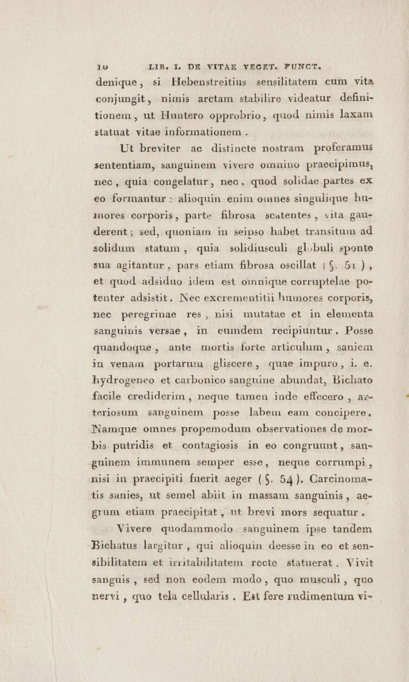 denique, si Hebenstreitius sensilitatem cum vita conjungit, nimis arctam stabilire videatur defini- tionem , ut Huntero opprobrio, quod nimis laxam statuat vitae informationem . Ut breviter ae distincte nostram proferamus sententiam, sanguinem vivere omnino praecipimus, nec, quia congelatur, nec, quod solidae partes ex eo formantur : alioquin enim omnes singulique hu- inores corporis, parte fibrosa scatentes , vita gau- derent; sed, quoniam in seipso habet transitum ad solidum statum , quia solidiusculi gl.buli sponte sua agitantur, pars etiam fibrosa oscillat ($. 51), et quod adsiduo idem est omnique corruptelae po- tenter adsistit. Nec excrementitii humores corporis, nec peregrinae res, nisi mutatae et in elementa sanguinis versae, in eumdem recipiuntur. Posse quandoque , ante mortis forie articulum , saniem in venam portarum gliscere, quae impuro, i. e. hydrogeneo et carbonico sanguine abundat, Bichato facile crediderim , neque tameu inde effecero , a:- teriosum sanguinem posse labem eam concipere. Namque omues propemodum observationes de mor- bis putridis et contagiosis in eo congruunt, san- guinem immunem semper esse, neque corrumpi, nisi in praecipiti fuerit aeger ($. 54). Carcinoma- tis sanies, ut semel abiit in massam sanguinis, ae- grum etiam praecipitat, nt brevi mors sequatur. Vivere quodammodo sanguinem ipse tandem Bichatus largitur , qui alioquin deesse in eo et sen- sibilitatem et irritabilitatem recte statuerat, Vivit sanguis , sed non eodem modo, quo musculi, quo nervi, quo tela cellularis . Est fere rudimentum vi-