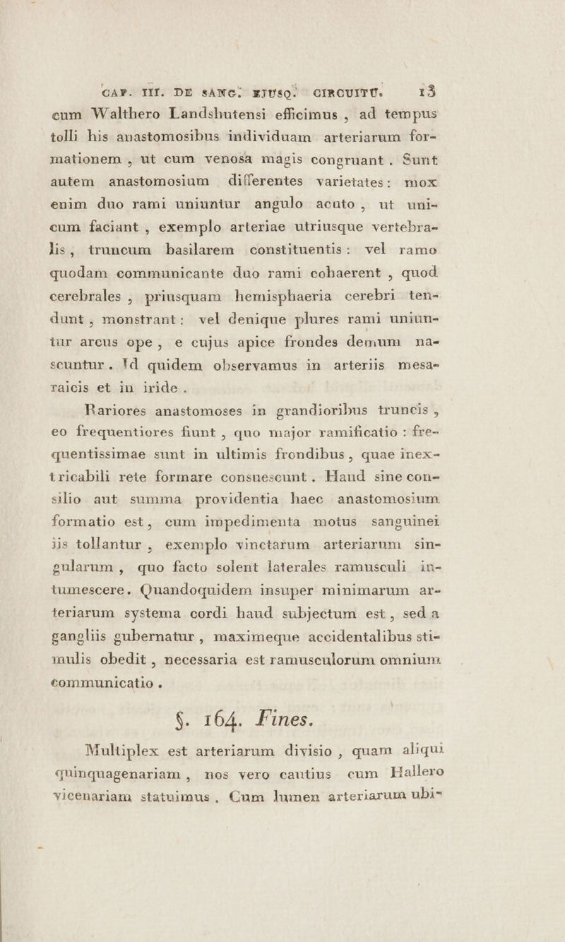 cum Walthero Landshutensi efficimus , ad tempus tolli his anastomosibus individuam arteriarum for- mationem , ut cum venosa magis congruant. Sunt autem anastomosium differentes varietates: mox enim duo rami uniuntur angulo acuto, ut uni- cum faciant , exemplo arteriae utriusque vertebra- lis, truncum basilarem constituentis: vel ramo quodam communicante duo rami cobaerent , quod. cerebrales , priusquam hemisphaeria cerebri ten- dunt, monstrant: vel denique plures rami uniun- iur arcus ope, e cujus apice frondes demum na- scuntur. !d quidem observamus in arteriis mesas raicis et in iride. Rariores anastomoses in grandioribus truncis, eo frequentiores fiunt , quo major ramificatio : fre- quentissimae sunt in ultimis frondibus , quae inex- tricabili rete formare consuescunt. Haud sine con- slio aut summa providentia haec anastomosium formatio est, cum impedimenta motus sanguineti is tollantur, exemplo vinctarum arteriarum sin- gularum , quo facto solent laterales ramusculi in- tumescere. Quandoquidem insuper minimarum ar- teriarum systema cordi haud subjectum est, sed a ganplis gubernatur, maximeque accidentalibus sti- mulis obedit , necessaria est ramusculorum omnium. communicatio . $. 164. Fines. Multiplex est arteriarum divisio , quam aliqu: quinquagenariam , nos vero cautius cum Hallero vicenariam statuimus, Qum lumen arteriarum ubi-