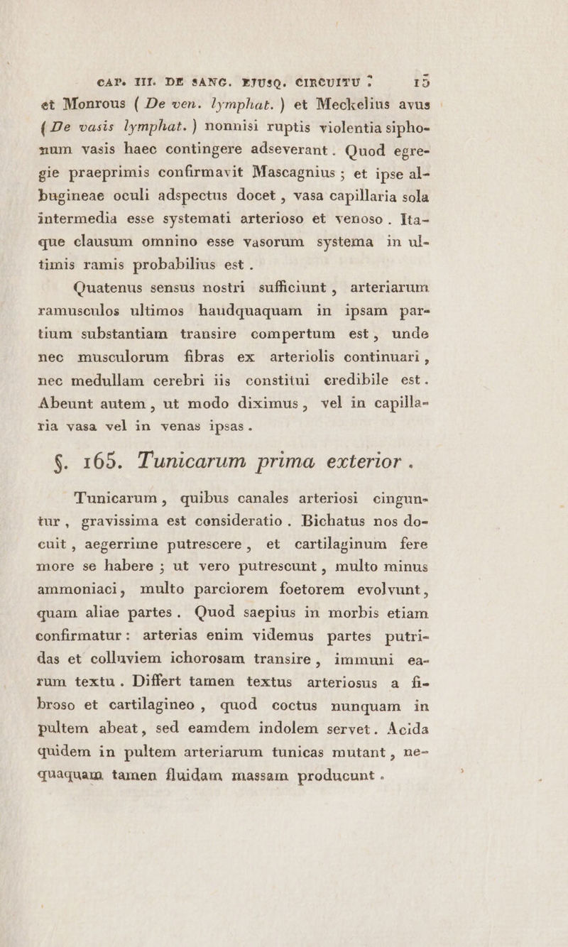 et Monrous ( De ven. !ymphat. ) et Meckelius avus (De vasis lymphat.) nonnisi ruptis violentia sipho- zum vasis haec contingere adseverant. Quod egre- gie praeprimis confirmavit Mascagnius ; et ipse al- bugineae oculi adspectus docet , vasa capillaria sola intermedia esse systemati arterioso et venoso. [ta- que clausum omnino esse vasorum systema in ul- timis ramis probabilius est. Quatenus sensus nostri sufficiunt , arteriarum ramusculos ultimos haudquaquam in ipsam par- tium substantiam transire compertum est, unde nec musculorum fibras ex arteriolis continuari, nec medullam cerebri iis constitui eredibile est. Abeunt autem , ut modo diximus, vel in capilla- ria vasa vel in venas ipsas. $. 165. Tunicarum prima. exterior . Tunicarum , quibus canales arteriosi cingun- tur, gravissima est consideratio. Bichatus nos do- cuit, aegerrime putrescere, et cartilarinum fere more se habere ; ut vero putrescunt , multo minus ammoniaci, multo parciorem foetorem evolvunt, quam aliae partes. Quod saepius in morbis etiam confirmatur: arterias enim videmus partes putri- das et colluviem ichorosam transire, immuni ea- rum textu. Differt tamen textus arteriosus a fi- broso et cartilagineo , quod coctus nunquam in pultem abeat, sed eamdem indolem servet. Acida quidem in pultem arteriarum tunicas mutant, ne- quaquam. tamen fluidam massam producunt .