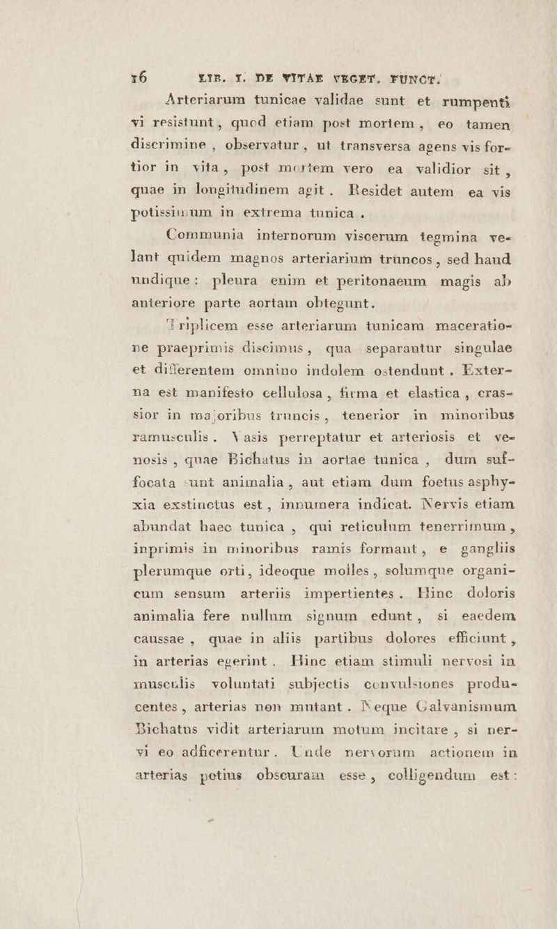 Arteriarum tunicae validae sunt et rumpenti vi resistunt, quod etiam post mortem , eo tamen discrimine , observatur, ut transversa agens vis for- üUor in vita, post mortem vero ea validior sit, quae in longitudinem agit. Hesidet autem ea vis potissiiium in extrema tunica . Communia internorum viscerurn tegmina ve- lant quidem magnos arteriarium trüncos, sed haud undique: pleura enim et peritonaeum magis ab anteriore parte aortam obtegunt. iriplicem esse arteriarum tunicam maceratio- ne praeprimis discimus, qua separantur singulae et differentem omnino indolem ostendunt. Exter- na est manifesto cellulosa, firma et elastica , cras- sior in majoribus truncis, tenerior in minoribus ramusculis. Vasis perreptatur et arteriosis et ve- nosis, quae Bichatus in aortae tunica , dum suf- focata -unt animalia, aut etiam dum foetus asphy- xia exstinctus est, inpumera indicat. Nervis eti£am abundat haec tunica , qui reticulum tenerrimum , inprimis in minoribus ramis formant, e gangliis plerumque orti, ideoque molles, solumque organi- cum sensum arteriis impertientes. liinc doloris animalia fere nullum signum edunt, si eaedem caussae , quae in aliis partibus dolores efhciunt, in arterias egerint. Hinc etiam stimuli nervosi in musculi voluntati subjectis convulsiones produ- centes, arterias non mutant. eque Galvanismum Dichatus vidit arteriarum motum incitare , si ner- vi eo adficerentur. Unde mersorum actionem in arterias potius obseuram esse, colligendum est: