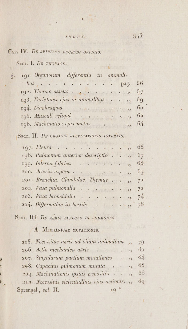 Ca». IV. Dz srinrirvs DUCENDI OFFICIO. Sscr. l. Dz rHoRACE. &amp; ios. Phorads 033803. e Sears AN 193. Farietates ejus in anunalibus |... . ig4. lhaphrüsmd — 2.5 0. A raetea E d i95. Musculi rehque |... se oso os 196. Machinatio : ejus motus. . . .Sser. Il. DE onGAvIS. RESPIRATIONIS INTERNIS, Xgo. Pie A pM Lus rM A RT 198. Pulmonum anterior descriptio... 199. Inferna fabrica — . 4 pay, 15 200. Arteria aspexq 2^. 24, . RR e 201. Bironchia. Glandulae. Thymus . . 303. Fasd pulmonalia. «. (0. see ese 5s 203. Fasa bronchiaha . . . . ... 204. Differentiae in bestiis — . . . . Szcr. III. Dg azRIS EFFECTU IN PULMONES. À. MzCHANICAE. MUTATIONES. 205. lYecessitas aeris ad. vitam animalium 206. Actio mechanica aàris |. . . . 207. Singularum partium mutationes — . 208. Capacitas pulmonum mulala, 0... 209. Machinationis ipsius expositio . 210. lVecessitas vicissitudinis ejus actionis. Sprengel , vol. IT. 19 * 22 PP. ?? 55 PP 23 25 HE -