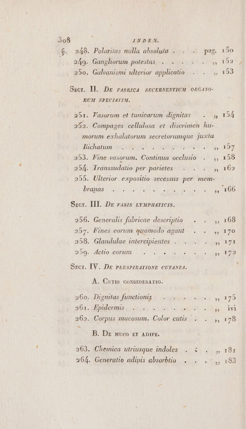 6. 248. Polaritas nulla absoluta . . . pag 249. Gangliorum potestas... 250. Galeanismi ulterior applicatio SEcr. Ij. Dr ransnriCA SECERWENTIUM ORGANO- RUM SPECIATIM. abz. Fasorum et tunicarum dignitas — ..— s 252. Compages cellulosa et. discrimen hu- morum. exhalatorum secretorumque juxta duchatinn acad) QUEM CT 253. Fine vasorum. Continua occlusio $ 254. Transsudatio per parietes h 255. Ulterior. expositio secessus per mem- DIEBUS ac LOU STU QE as. COD ME Srcr. IHI. Dx rasis zvupuaricis. 256. Generalis fabricae descriptio — . B 257. Fines eorum quomodo agant . . 2358. Glandulae intercipientes 3? bbg, Mofio.conum. . . 2 4.3 i Srcr. IV. Dg prznsPIRATIONE CUTANEA. À. Curtis cowsrmprnaA TtO. 260. Dignitas funchonis |... je oo oy, 26r. ERES cus hor wuvgX Pup AA 262. Corpus mucosum. Color cutis | . i B. Dz wvco zt ADtPE. 263. Chemica utriusque indoles . &amp; . , 264. Generatio adipis absorbtio . 150 152* j 153 191 193