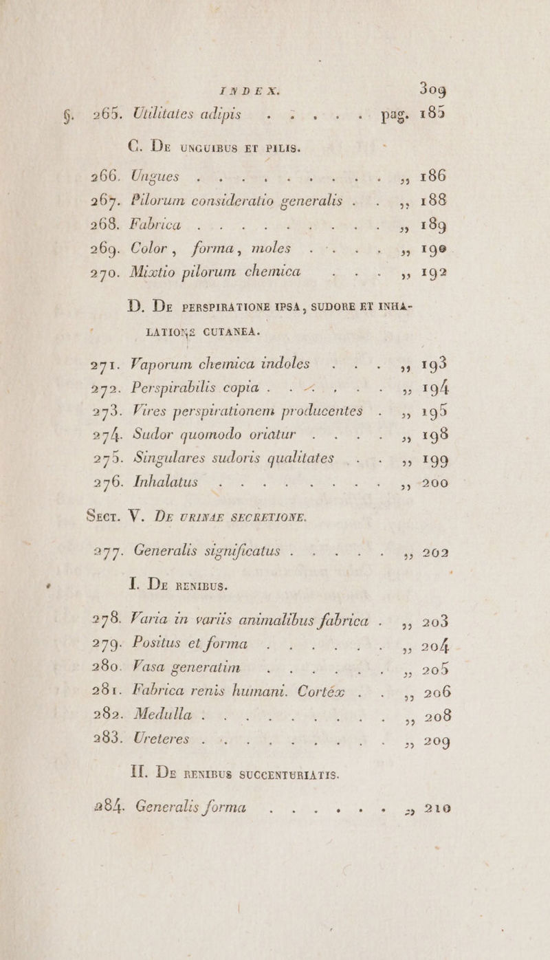 265 268. 269. 270. INDE SX. C. Dz uwcuimUs ET PiLiIS. Ungues d ucEQEO EE 3 Pilorum consideratio generalis Fabrica Color , forma , moles Mixtto pilorum chemica ,3 LATIONMZ CUTANEA. Vaporum cheinica indoles Perspirabilis copia... — Vires perspirationem producentes Sudor quomodo oriatur Singulares sudoris qualitates Generalis significatus I. Dz nzwinvs. Positus et forma lasa generatim Fabrica renis humani. Cortéx Medulla . Ureteres II. Dz nrxrB5us suCcENTURIA T 15. Goncrabs fora ^. 20... ?3 2? 5 25 25 ?) 32 3og 195 196 188 189 190 192