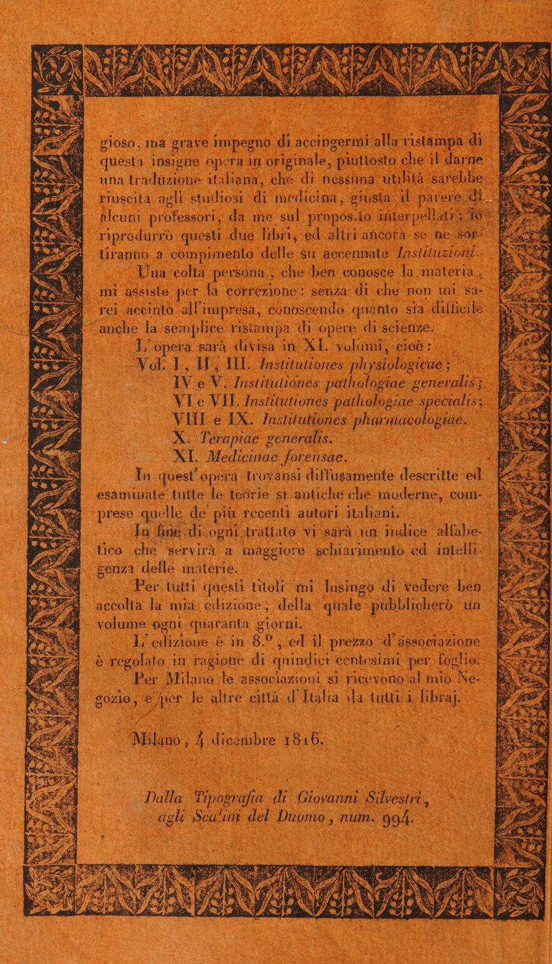 gloso, ma grave impegno. di accingermi ilu: xistamp: di questa insigne op: era an originale, ; piuttosto. che. i dar ne: una tradüzioue i aliana, che di. nessnna utilità sarebbe. riuscilà agli studiosi m medicina , giusta | ME pae 'ere Alcuni professori, da me sul | propos.to üiterpell. riprodurró questi. due libri, ed altri ancora. se. ne sor tranün. a .compimento. delle $u accennate pohbistdl s Jua 'colta persona , che: ben conosce la materia , mi assiste per la correzione: senza: di che non un Sa4-. rei accinto. all'i impresa, conoscendo. quanto sia difficile anche la semplice ristampa di opere di scienze. p L/opera sarà divisa in XL. volumi, cioó :- e Nob I IF, HE. Institutiones physiologicae ;.— lv e v. lustituitones pathologiae vrtotdisn: VI e VIL Institutiones pathologzae specialis; VIII e IX: Jnstitutiones Pantumeo. pae... b qr Terapiae- eeneralis. tM es XL Med olas forensae. In quest opera tros 'ansi diffusamente descritte d esaminate tutte le teorie si antiche che moderne, com- d prese quelle de pur recenii autori jtahani. ..— : Jn fine. di. ogni, trattato vi sarà un indice. db tico che servir a Rd geben ed inelii-- genza delle materie. 2 j Per tutti: questi titoli mi lusingo di vod 'e SS | | accolta la mia. edizione, della: quale: pue un volume pani quaranta giorni, | E ediodouE &amp;in 82 , ed il prezzo | uU dssociazione SS regolato in ragione di qnindiet centesimi per foglio. im Per Milano le aesociaziont $1 ricevono al mio Ne- oder e per E que città d. Italia da tutti d ibraj. ut o di Nil, 4 Dod inre 1915. Dalla fripssrfia a a Bud Bleu, agli Rene m ieu Duomo, num. 99. |