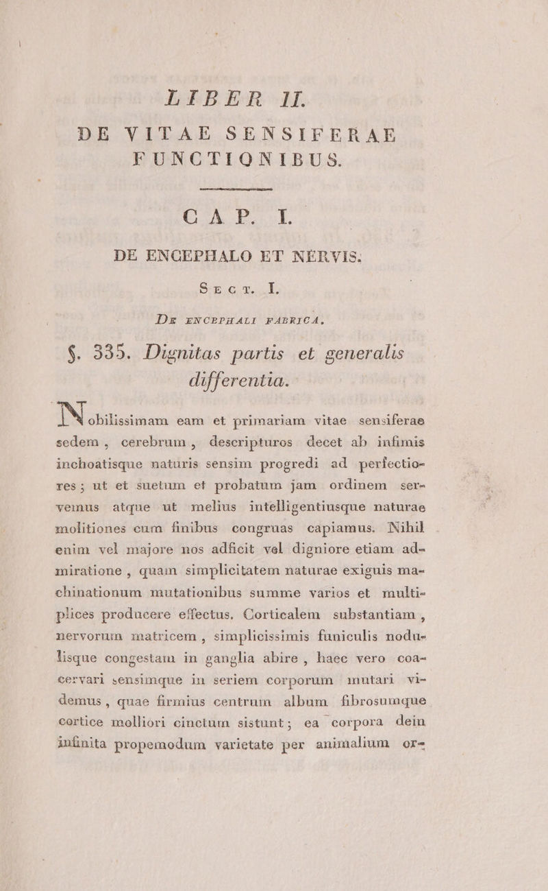 DE VITAE SENSIFERAE FUNCTIONIBUS. EA EE. DE ENCEPHALO ET NERVIS. S-E.c x. .L. De ENCEPHALI FABRICA. $. 335. Dignitas partis et generalis differentia. s he obilissimam eam et primariam vitae sensiferae sedem , cerebrum , descripturos decet ab infimis inchoatisque naturis sensim progredi ad perfectio- res; ut et suetum et probatum jam ordinem ser- vemus atque ut melius intelligentiusque naturae molitiones cum finibus congruas capiamus. Nihil enim vel majore nos adficit vel digniore etiam ad- miratione , quam simplicitatem naturae exiguis ma- chinationum mutationibus summe varios et. multi- plices producere effectus. Corticalem substantiam , nervorum matricem , simplicissimis funiculis nodu- lisque congestaimm in ganglia abire , haec vero coa- cervari sensimque in seriem corporum imnutari vi- demus, quae firmius centrum album fibrosumque cortice molliori cinctum sistunt; ea corpora dein iufnita propemodum varietate per animalium or-