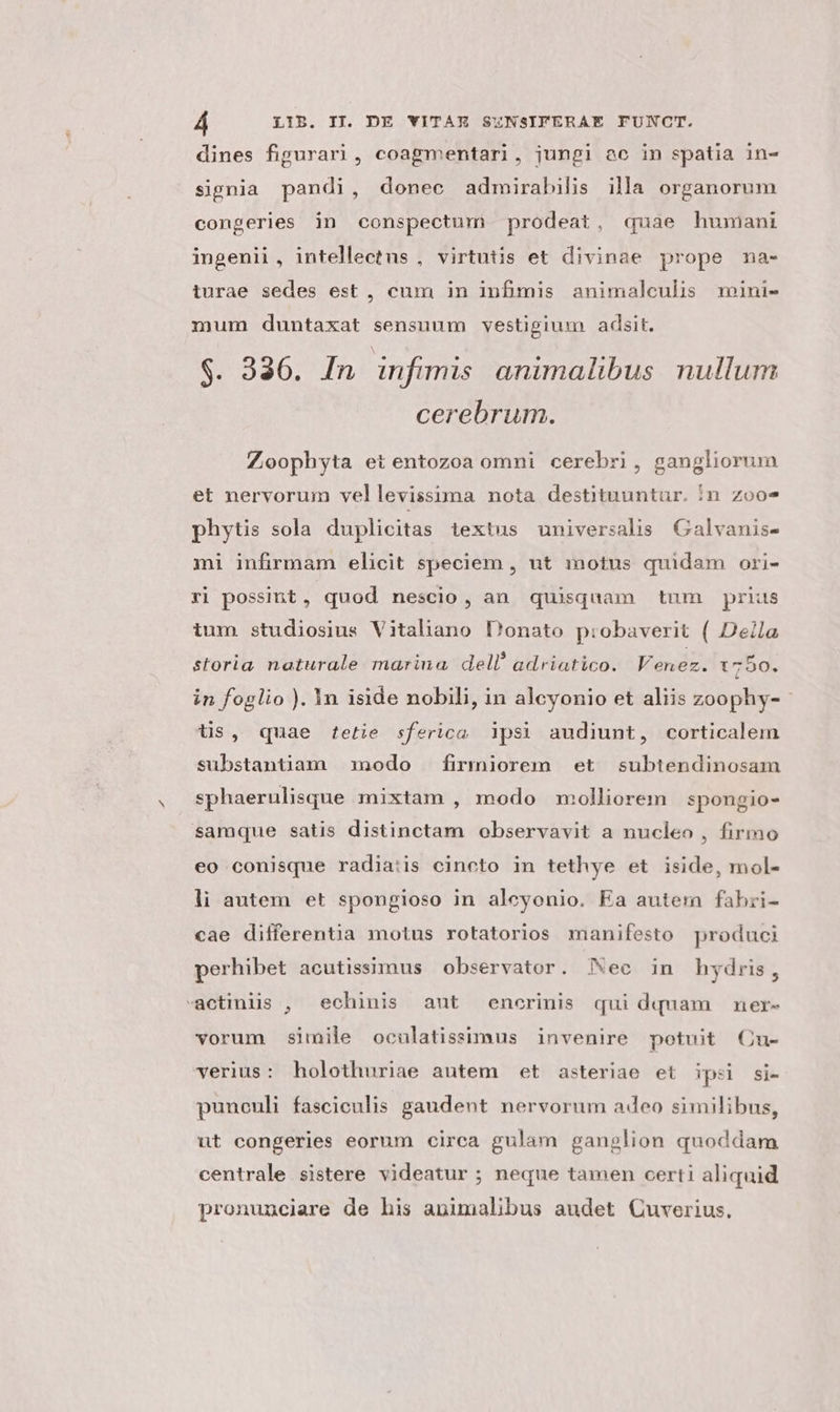 dines figurari, coagmentari, jungi ac in spatia in- signia pandi, donec admirabilis illa organorum congeries in conspectum prodeat, quae humani ingenii , intellectus , virtutis et divinae prope nma- turae sedes est , cum in infimis animalculis mini- mum duntaxat sensuum vestigium adsit. $. 336. In infimis animalibus nullum cerebrum. Zoophyta et entozoa omni cerebri, gangliorum et nervorum vellevissima nota destituuntur. ín zoo-* phytis sola duplicitas textus universalis Galvanis- mi infirmam elicit speciem , ut motus quidam ori- ri possint, quod nescio, an quisquam tum prius tum studiosius Vitaliano Donato probaverit ( Della storia. naturale marina dell! adriatico. Venez. 1750. in foglio ). 1n iside nobili, in alcyonio et aliis zoophy- - tis, quae tetie sferica psi audiunt, corticalem substantiam modo firmiorem et subtendinosam sphaerulisque mixtam , modo molliorem spongio- samque satis distinctam observavit a nucleo , firmo eo conisque radia:is cincto in tethye et iside, mol- li autem et spongioso in aleyonio. Ea autem fabri- cae differentia motus rotatorios manifesto produci perhibet acutissimus observator. Nec in hydris, -àctiniis , echinis aut enorinis qui dquam ner- vorum simile oculatissimus invenire potuit Cu- verius: holothuriae autem et asteriae et ipel si- puneuli fasciculis gaudent nervorum adeo similibus, ut congeries eorum circa gulam ganglion quoddam centrale sistere videatur ; neque tamen certi aliquid pronunciare de his animalibus audet Quverius.