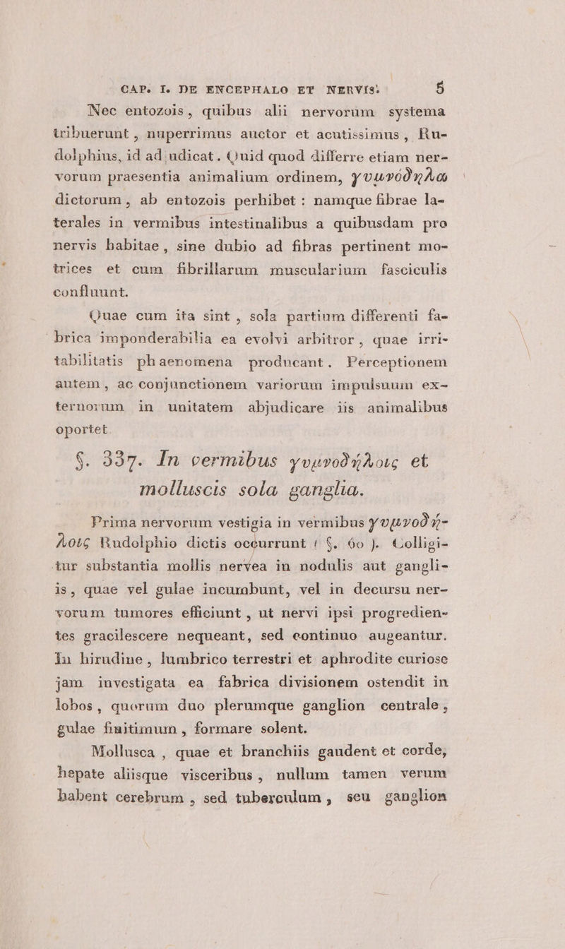Nec entozois, quibus ali nervorum systema tribuerunt , nuperrimus auctor et acutissimus , Ru- dolphius, id ad;udicat. (Quid quod differre etiam ner- vorum praesentia animalium ordinem, yvuvóonAa dictorum , ab entozois perhibet : namque fibrae la- terales in vermibus intestinalibus a. quibusdam pro nervis babitae, sine dubio ad fibras pertinent mo- trices et cum fibrillarum muscularium fasciculis confluunt. Quae cum ita sint , sola partium differenti fa- briea imponderabilia ea evolvi arbitror, quae irri- tabilitatis phaenomena producant. Perceptionem autem, ac conjunctionem variorum impulsnum ex- ternorum in unitatem abjudicare iis animalibus oportet $. 337. In vermibus yvguvooQAow et molluscis sola. ganglia. Prima nervorum vestigia in vermibus Y vT0O Q- Aot Rudolphio dictis occurrunt 1 $. 60 ). Colligi- tur substantia mollis nervea in nodulis aut gaugli- is, quae yel gulae incurabunt, vel in decursu ner- vorum tumores efficiunt , ut nervi ipsi progredien- tes gracilescere nequeant, sed continuo augeantur. iu hirudine, lumbrico terrestri et aphrodite curiose jam investigata ea fabrica divisionem ostendit in lobos, querum duo plerumque ganglion centrale , gulae fiuitimum , formare solent. Mollusca , quae et branchiis gaudent et corde, ? hepate aliisque visceribus, nullum tamen verum babent cerebrum , sed tnberculum , seu ganglion
