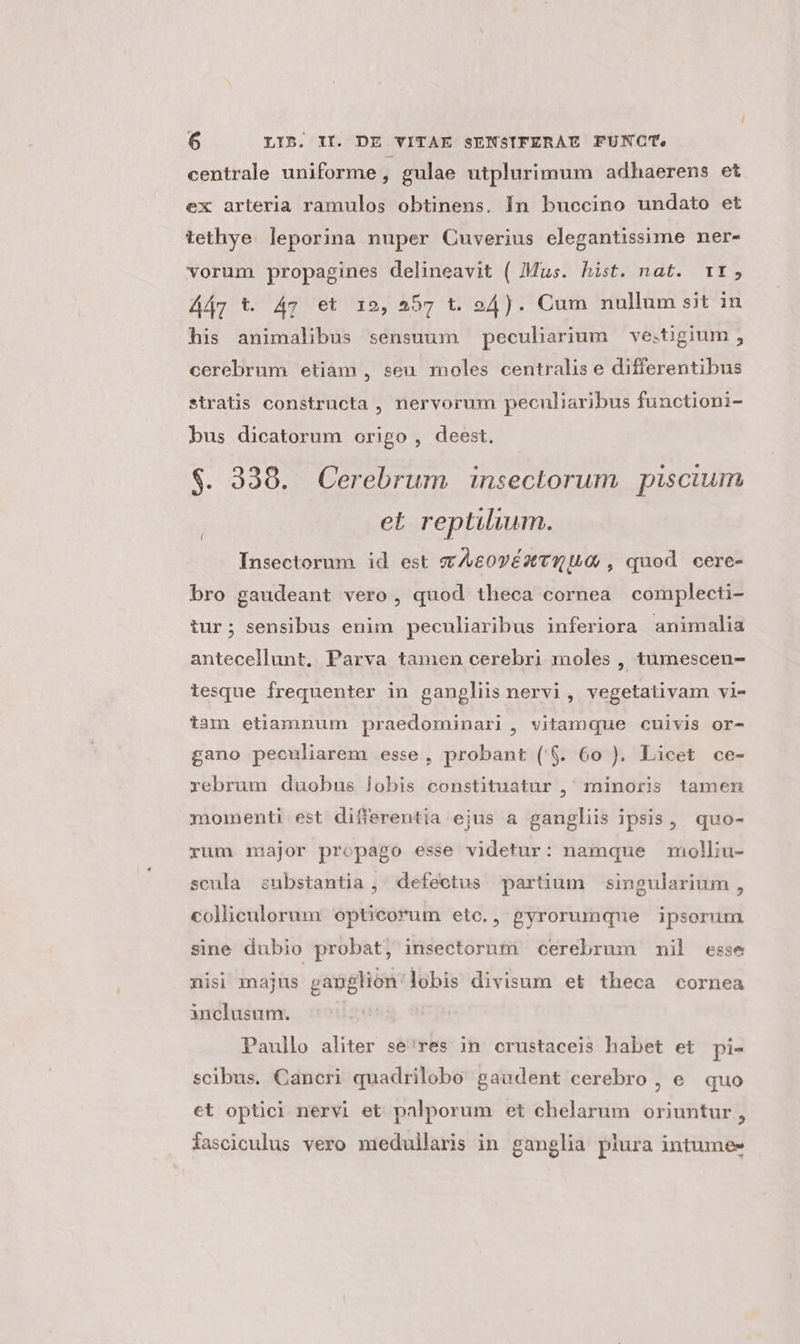 centrale uniforme j gulae utplurimum adhaerens et ex arteria ramulos obtinens. In buccino undato et tethye. leporina nuper Cuverius elegantissime ner- vorum propagines delineavit ( Mus. hist. nat. 1t, Ay t. 47 et 12, 557 t. 24). Cum nullum sit in his animalibus sensuum peculiarium ve:tigium ; cerebrum etiam , seu moles centralis e differentibus stratis constructa , nervorum peculiaribus functioni- bus dicatorum origo, deest. $. 338. Cerebrum inseclorum piscium et reptilium. Insectorum id est cv AeovézTqU0 , quod cere- bro gaudeant vero, quod theca cornea complecti- tur; sensibus enim peculiaribus inferiora animalia antecellunt, Parva tamen cerebri moles , tumescen- tesque frequenter in gangliis nervi, vegetativam vi- tam etiamnum praedominari, vitamque cuivis or- gano peculiarem esse, probant ($. 60 ). Licet ce- rebrum duobus lobis constituatur , minoris tamen momenti est differentia ejus a gangliis ipsis, quo- rum major propago esse videtur: namque molliu- scula substantia , ' defectus partium singularium , colliculorum opticorum etc., gyrorumque ipsorum sine dubio probat, insectorntn cerebrum nil esse nisi majus ganglion'lobis divisum et theca cornea inclusum. | Paullo aliter se'res 3n. crustaceis habet et pi- scibus. Cancri quadrilobo gaudent cerebro , e. quo et optici nervi et palporum et chelarum oriuntur, fasciculus vero medullaris in ganglia plura intumee