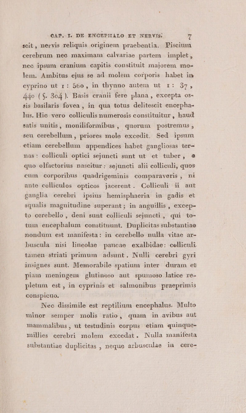 scit, nervis reliquis originem praebentia. Piscium cerebrum nee maximam calvariae partem | implet, nec ipsum cranium capitis constituit majorem mo» lem. Ambitus ejus se ad molem corporis habet in cyprino ut r : 560, in thynno autem ut r: 37, Á4o ($. 3o4 ). Basis cranii fere plana , excepta os- sis basilaris fovea , in qua totus delitescit encepha- lus. Hic vero colliculis numerosis constituitur, haud satis unitis, moniliformibus , quorum postremus , seu cerebellum , priores mole excedit. Sed ipsum etiam cerebellum appendices habet gangliosas ter- nas: colliculi optici sejuncti sunt ut et tuber, e quo olfactorius nascitur: sejuncti alii colliculi, quos cum corporibus quadrigeminis comparaveris , ni ante colliculos opticos jacerent. Colliculi ii aut ganglia cerebri ipsius hemisphaeria in gadis et squalis magnitudine superant; in anguillis , excep- to cerebello , deni sunt colliculi sejuncti , qui to- tum encephalum constituunt. Duplicitas substantiae nondum est manifesta: in cerebello nulla vitae ar- buscula misi lineolae paucae exalbidae: colliculi tamen striati primum adsunt. Nulli cerebri gyri insignes sunt. Memorabile spatium inter duram et piam) meningera glutinoso aut spumoso latice re- pletum est, in cyprinis et salmonibus praeprimis conspicuo. Neo dissimile est reptilium encephalus. Multo minor semper molis ratio, quam in avibus aut mammalibus, ut testudinis corpus 'etiam quinque- millies cerebri molem excedat. Nulla manifesta substantiae duplicitas , neque arbusculae inu cere-