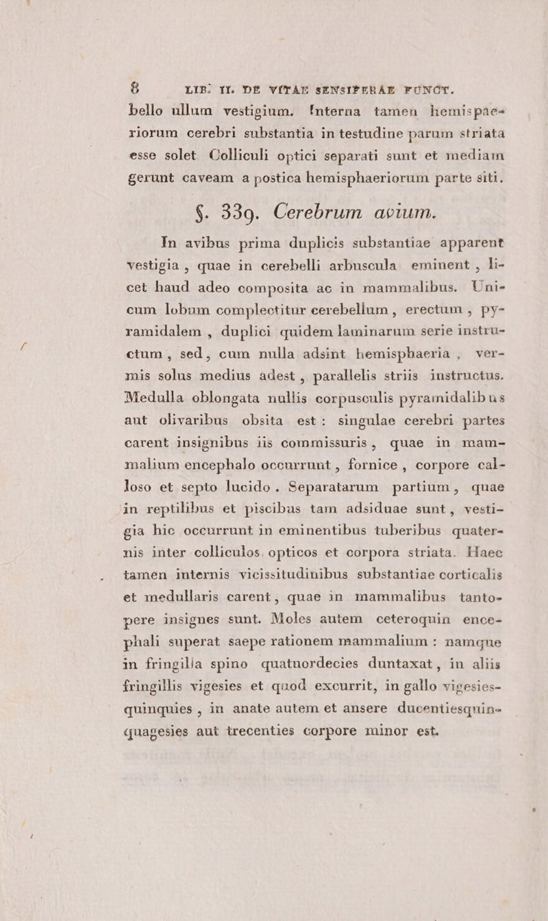 bello ullum vestigium. !nterna tamen hemispae- riorum cerebri substantia in testudine parum striata esse solet Colliculi optici separati sunt et mediam gerunt caveam a postica hemisphaeriorum parte siti. $. 339. Cerebrum acum. In avibus prima duplicis substantiae apparent vestigia , quae in cerebelli arbuscula eminent , li- cet haud adeo composita ac in mammalibus. Uni- cum lobum complectitur cerebellum , erectum , py- ramidalem , duplici quidem laminarum serie instru- ctum , sed, cum nulla adsint hemispbaeria , ver- mis solus medius adest , parallelis striis instructus. Medulla oblongata nullis corpusculis pyramidalibus aut olivaribus obsita est: singulae cerebri partes carent insignibus iis commissuris, quae in mam- malium encephalo occurrunt, fornice , corpore cal- loso et septo lucido. Separatarum partium, quae in reptilibus et piscibas tam adsiduae sunt, vesti- gia hic occurrunt in eminentibus tuberibus quater- nis inter colliculos. opticos et corpora striata. Haec tamen internis vicissitudinibus substantiae corticalis et medullaris carent, quae in. mammalibus tanto- pere insignes sunt. Moles autem ceteroquin ence- phali superat saepe rationem mammalium : namque in fringilla spino quatuordecies duntaxat, in aliis fringillis vigesies et quod excurrit, in gallo vigesies- quinquies , in anate autem et ansere ducentiesquin- quagesies aut irecenties corpore minor est.
