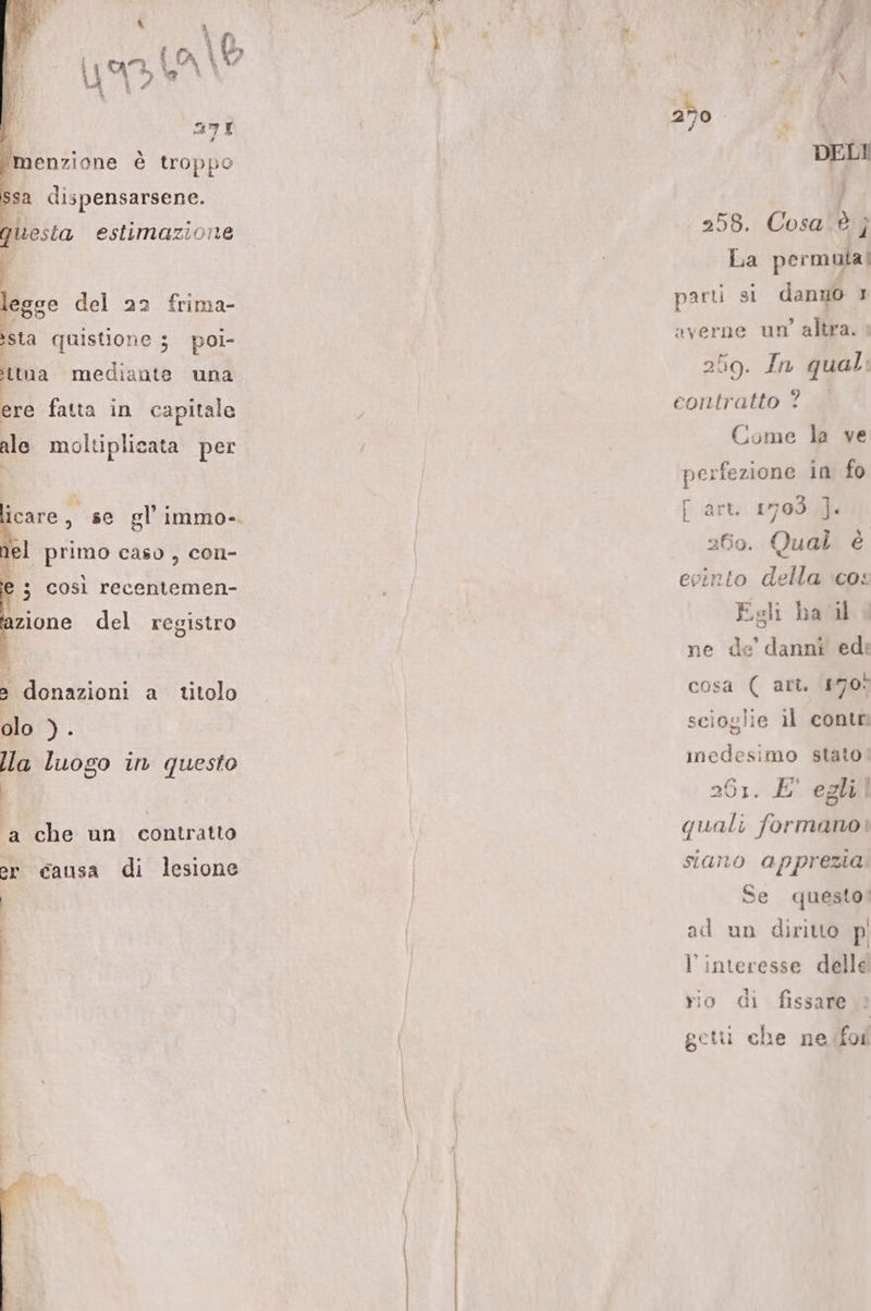 | a7íÍ / menzione é troppo ssa dispensarsene. uesta estimazione iege del 23 frima- /sta quisüone 5 poi- tna mediante una ere fata in capitale ale molti plieata per icare, se gl'immo-. jel primo caso , con- à? 5 C0sl recentemen- zione del registro 2 donazioni a titolo olo ). lla luogo in questo à che un contratto or €ausa di lesione DELI ] 258. Cosa 9 ; La permula| parti si danuo 1: averne un' altra. : 259. In qual: contratto ? Come la ve perfezione in fo [ art. 1703 ]. 260. Qual e evcinto della «o: Esli hail 4 ne de' danni ed: cosa ( art. 170^ scioslie 1l conti medesimo stato: 201. E' eglil quali formano! siano apprezia. Se questo! ad un diritto p l'interesse delle yio di fissare get. che ne for