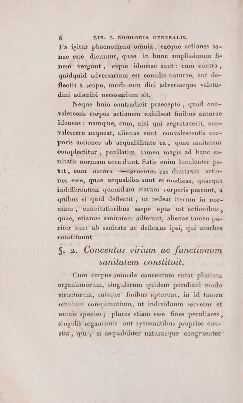 Ea igitur phaenomenaá omnia, eaeque actiones sa- nae esse dicuntur, quae in hunc amplissimum fi- nem vergunt, eique idoneae sunt: cum contra, quidquid adversarium est consilio naturae, aut de- flectit a scopo, morb.sum dici adversaeque valetu- dini adscribi necessarium. sit. Neque huie contradicit praecepto , quod con- valescens corpus actionem exhibeat finibus naturae idoneas: namque, cum, nisi qui aegrotaverit, con- valescere nequeat, alienae sunt convalescentis cor- poris actiones ab aequabilitate ea, quae sanitatem complectitur , paullatim tamen agis ad bane sa- nitatis normam acce dunt. Satis enim luculenter pa- Xet, cum natura eengruentes eas duntaxat actio- nes esse, quae aequabiles sunt et modicae, quaeque indifferentem quemdam statum corporis poscunt, a quibus si quid deflectit , ut redeat iterum in nor- riam , concitatioribus saepe opus est actionibus, quae, etiamsi sanitatem adferant, alienae tamen pa- riter sunt ab sanitate ac deflexus ipsi, qui morbos constituunt, $. 2. Concentus virium ac functionum sanitatem. constituit, Cum corpus animale concentum sistat plurium organismorum, singulorum quidem peculiari modo structorum, suisque finibus aptorum, in id tainen omnium conspirantium, ut individuum servetur et omnis species; plures etiam esse fines peculiares, singulis'organismis aut systematibas proprios con- $iat, qui, si aequabiliter naturaeque congruenter